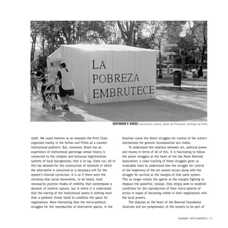 DOSSIER / ARTECONTEXTO / 17
itself. We could mention as an example the Print Clubs
organized mainly in the forties and fifties as a counter-
institutional platform. But, moreover, Brazil has an
experience of institutional patronage whose history is
connected to the complex and torturous legitimization
systems of local bourgeoisies; that is to say, State run. All of
this has allowed for the construction of networks in which
the alternative is conceived as a necessary evil for the
system’s internal correction. It is as if there were the
certainty that social movements, to be heard, must
necessarily practice modes of visibility that contemplate a
dynamic of relative rupture, but in which it is understood
that the tearing of the institutional seams is nothing more
than a symbolic threat fated to condition the space for
negotiations. More interesting than the micro-political
struggles for the reproduction of alternative spaces, in the
Brazilian scene the direct struggles for control of the scene’s
mechanisms for general recomposition are visible.
To understand the relations between art, political power
and money in terms of all of this, it is fascinating to follow
the power struggles at the heart of the São Paulo Biennial
Association; a close tracking of these struggles gives us
invaluable tools to understand how the struggle for control
of the hegemony of the art system occurs along with the
struggle for survival at the margins of that same system.
This no longer entails the agents at the margins fighting to
displace the powerful; instead, they simply seek to establish
conditions for the reproduction of their micro-spheres of
action in hopes of becoming visible in their negotiations with
the local powers.
The disputes at the heart of the Biennial Foundation
illustrate and are symptomatic of the anxiety to be part of
Hoffmann’s House Intervención urbana. Salón de Primavera. Santiago de Chile
 