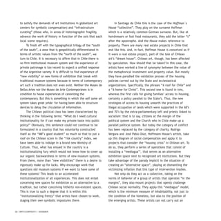 20 / ARTECONTEXTO / DOSSIER
to satisfy the demands of art institutions in globalized art
centers for symbolic compensation) and “infrastructure
curating” (those who, in areas of historiographic fragility,
advance the work of history in function of the axis that each
local scene requires).
To finish off with the typographical trilogy of the “south
of the south”, a zone that is geopolitically differentiated in
terms of artistic values from the “north of the south”, we
turn to Chile. It is necessary to affirm that in Chile there is
no firm institutional museum system and the experience of
private patronage is too recent to expect a unified response
of the Argentine variety. It is difficult to find experience of
“new visibility” or new forms of exhibition that break with
traditional museum systems because in terms of contemporary
art such a tradition does not even exist. Neither the Museo de
Bellas Artes nor the Museo de Arte Contemporáneo is in
condition to house experiences of canonizing the
contemporary. But this is something in which the self same art
system takes great pride: for having been able to structure
devices to delay the circulation of information.
The Chilean political class has been characterized by
thinking in the following terms: “What do I need cultural
institutionality for if can make my private taste into public
policy?” Obviously, this sentence could not continue to be
formulated in a country that has voluntarily constructed
itself as the “IMF’s good student” so much so that to put a
roof on the Chilean score in the “risk country” index, we
have been able to indulge in a brand new Ministry of
Culture. Thus, what has ensued in the country is a
institutionalizing fury which would not know how to cover up
our organic backwardness in terms of new museum systems.
From there, more than “new visibilities” there is a desire to
rigorously make up for lacks. Why encourage work that
questions old museum systems if we want to have some of
these systems? This leads to an accelerated
institutionalization of all experiences. This does not entail
conceiving new spaces for exhibition as an alternative to a
tradition, but rather conceiving hitherto non-existent spaces.
This is true to such a degree that it is within this
“institutionalizing frenzy” that artists have chosen to work,
staging their own symbolic impostures there.
In Santiago de Chile this is the case of the Hoffman´s
House “collective”. They play on the surname Hoffman
which is a relatively common German surname. But, like at
hairdressers or fast food restaurants, they add the letter “s”
after the apostrophe. And the House makes reference to
property. There are many real estate projects in Chile that
end like this. And, in fact, Hoffman House is conceived as if
it were a real estate project, part of the tale of Chilean
art’s “dream house”. Chilean art, though, has been affected
by speculation. How should that be taken? In this case, the
artists have worked a line of synonymy between the value of
the metaphorical investment and property value. But mostly
they have parodied the validation process of the housing
policies carried out by the State and ecclesiastical
organizations. Specifically, the phrases “A roof for Chile” and
a “A home for Christ”. This second one is found in inns,
whereas the first calls for giving families’ access to housing,
certainly a policy parallel to the State’s. Thus, the new
strategies of access to housing unearth the practices of
illegal occupation of lands which were supported in the 60’s
and 70’s by the extra-parliamentary left and priests linked to
socialism: that is to say, citizens at the margin of the
political system and the Church who in Chile make up a
parallel political system. But today the category of conflict
has been replaced by the category of charity. Rodrigo
Vergara and José Pablo Díaz, Hoffmann House’s artists, take
up this diagram of social compensation and apply it to
projects that consider the “housing crisis” in Chilean art. To
do so, they perform a series of operations that consist of
installing a “mediagua”3
, that serves as an alternative
exhibition space next to recognized art institutions. But they
take advantage of the parody implicit in the situation of
creating an “alternative space”, playing at dismantling the
victimizing inflation that this type of intervention implies.
Not only do they act as a collective, taking on the
norms of behavior of a group of artists that operates “in the
margins”, they also mount projects that openly challenge
Chilean social normality. They apply this “mediagua” model,
which is the minimum measure of inhabitability, not just to
the condition of the homeless, but also to the position of
the emerging artists. These artists can not carry out an
 
