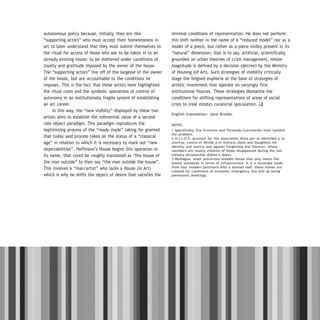DOSSIER / ARTECONTEXTO / 21
autonomous policy because, initially, they are like
“supporting actors” who must accept their homelessness in
art to later understand that they must submit themselves to
the ritual for access of those who ask to be taken in to an
already existing house: to be sheltered under conditions of
loyalty and gratitude imposed by the owner of the house.
The “supporting actors” live off of the largesse of the owner
of the house, but are accountable to the conditions he
imposes. This is the fact that these artists have highlighted:
the ritual costs and the symbolic operations of control of
autonomy in an institutionally fragile system of establishing
an art career.
In this way, the “new visibilty” displayed by these two
artists aims to establish the referential value of a second
rate object paradigm. This paradigm reproduces the
legitimizing process of the “ready made” taking for granted
that today said process takes on the status of a “classical
age” in relation to which it is necessary to mark out “new
objectabilities”. Hoffmann’s House begins this operation in
its name, that could be roughly translated as “the house of
the man outside” to then say “the man outside the house”.
This involves a “man/artist” who lacks a House (in Art)
which is why he shifts the object of desire that satisfies the
minimal conditions of representation. He does not perform
this shift neither in the name of a “reduced model” nor as a
model of a piece, but rather as a piece visibly present in its
“natural” dimension; that is to say, artificial, scientifically
grounded on urban theories of crisis management, whose
magnitude is defined by a decision (decree) by the Ministry
of Housing (of Art). Such strategies of visibility critically
stage the feigned euphoria at the base of strategies of
artistic investment that operate on varyingly firm
institutional fissures. These strategies dismantle the
conditions for shifting representations of areas of social
crisis to (real estate) curatorial speculation. q
English translation: Jane Brodie.
NOTES
1 Specifically, Eva Grinstein and Fernando Cocchiarale have tackled
the problem.
2 H.I.J.O.S: acronym for the association Hijos por la Identidad y la
Justicia, contra el Olvido y el Silencio (Sons and Daughters for
Identity and Justice and against Forgetting and Silence), whose
members are mostly children of those disappeared during the last
military dictatorship (Editor’s Note).
3 Mediagua: small precarious wooden house that only meets the
lowest standards in terms of infrastructure. It is a rectangle made
from four wooden partitions with a slanted roof; these homes are
created for conditions of economic emergency, but end up being
permanent dwellings.
 