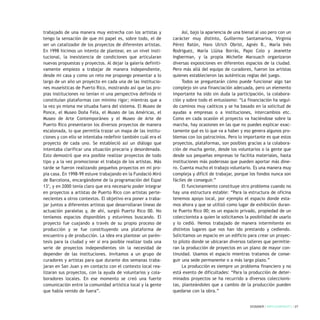 trabajado de una manera muy estrecha con los artistas y
tengo la sensación de que mi papel es, sobre todo, el de
ser un catalizador de los proyectos de diferentes artistas.
En 1998 hicimos un intento de plantear, en un nivel insti-
tucional, la inexistencia de condiciones que articularan
nuevas propuestas y proyectos. Al dejar la galería definiti-
vamente empiezo a trabajar de manera independiente,
desde mi casa y como un reto me propongo presentar a lo
largo de un año un proyecto en cada una de las institucio-
nes museísticas de Puerto Rico, mostrando así que las pro-
pias instituciones no tenían ni una perspectiva definida ni
constituían plataformas con mínimo rigor; mientras que a
la vez yo misma me situaba fuera del sistema. El Museo de
Ponce, el Museo Doña Fela, el Museo de las Américas, el
Museo de Arte Contemporáneo y el Museo de Arte de
Puerto Rico presentaron los diversos proyectos de manera
escalonada, lo que permitía trazar un mapa de las institu-
ciones y con ello se intentaba redefinir también cuál era el
proyecto de cada uno. Se estableció así un diálogo que
intentaba clarificar una situación precaria y desordenada.
Esto demostró que era posible realizar proyectos de todo
tipo y a la vez promocionar el trabajo de los artistas. Más
tarde se fueron realizando pequeños proyectos en mi pro-
pia casa. En 1998-99 estuve trabajando en la Fundació Miró
de Barcelona, encargándome de la programación del Espai
135
, y en 2000 tenía claro que era necesario poder integrar
en proyectos a artistas de Puerto Rico con artistas perte-
necientes a otros contextos. El objetivo era poner a traba-
jar juntos a diferentes artistas que desarrollaran líneas de
actuación paralelas y, de ahí, surgió Puerto Rico 00. No
teníamos espacios disponibles y estuvimos buscando. El
proyecto fue cuajando a través de su propio proceso de
producción y se fue constituyendo una plataforma de
encuentro y de producción. La idea era plantear un parén-
tesis para la ciudad y ver si era posible realizar toda una
serie de proyectos independientes sin la necesidad de
depender de las instituciones. Invitamos a un grupo de
curadores y artistas para que durante dos semanas traba-
jaran en San Juan y en contacto con el contexto local rea-
lizaran sus proyectos, con la ayuda de voluntarios y cola-
boradores locales. En ese momento se creó una fuerte
comunicación entre la comunidad artística local y la gente
que había venido de fuera”.
Así, bajo la apariencia de una bienal al uso pero con un
carácter muy distinto, Guillermo Santamarina, Virginia
Pérez Ratón, Hans Ulrich Obrist, Agnés B., María Inés
Rodriguez, María Llüisa Borràs, Papo Colo y Jeanette
Ingberman, y la propia Michelle Marxuach organizaron
diversas exposiciones en diferentes espacios de la ciudad.
Pero más allá del equipo de curadores, fueron los artistas
quienes establecieron las auténticas reglas del juego.
Todos se preguntarán cómo puede funcionar algo tan
complejo sin una financiación adecuada, pero un elemento
importante ha sido sin duda la participación, la colabora-
ción y sobre todo el entusiasmo: “La financiación ha segui-
do caminos muy caóticos y se ha basado en la solicitud de
ayudas a empresas o a instituciones, intercambios etc.
Como en cada ocasión el proyecto va haciéndose sobre la
marcha, hay ocasiones en las que no puedes explicar exac-
tamente qué es lo que va a haber y eso genera algunos pro-
blemas con los patrocinios. Pero lo importante es que estos
proyectos, plataformas, son posibles gracias a la colabora-
ción de mucha gente, desde los voluntarios o la gente que
desde sus pequeñas empresas te facilita materiales, hasta
instituciones más poderosas que pueden aportar más dine-
ro. Cuenta mucho el trabajo voluntario. Es una manera muy
compleja y difícil de trabajar, porque los fondos nunca son
fáciles de conseguir.”
El funcionamiento constituye otro problema cuando no
hay una estructura estable: “Para la estructura de oficina
tenemos apoyo local, por ejemplo el espacio donde esta-
mos ahora y que se utilizó como lugar de exhibición duran-
te Puerto Rico 00; es un espacio privado, propiedad de un
coleccionista a quien le solicitamos la posibilidad de usarlo
y lo cedió. Hemos trabajado de manera intermitente en
distintos lugares que nos han ido prestando y cediendo.
Solicitamos un espacio en un edificio para crear un proyec-
to piloto donde se ubicaran diversos talleres que permitie-
ran la producción de proyectos en un plano de mayor con-
tinuidad. Usamos el espacio mientras tratamos de conse-
guir una sede permanente o a más largo plazo.”
La producción es siempre un problema financiero y no
está exento de dificultades: “Para la producción de deter-
minados proyectos se ha recurrido a diversos coleccionis-
tas, planteándoles que a cambio de la producción pueden
quedarse con la obra.”
DOSSIER / ARTECONTEXTO / 27
 