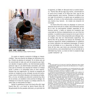 En cuanto al aspecto curatorial el diálogo es impres-
cindible: “Hay una relación de diálogo con diferentes artis-
tas. Primero se plantea el concepto. En el último año me
he concentrado en toda una serie de proyectos que impli-
can abordar el espacio público, las intervenciones pueden
potenciar algo en una determinada comunidad, pero está
claro que no tenemos una voluntad de realizar un trabajo
social o utilizar a la comunidad como un mero soporte.
Siempre hay una negociación. En relación al programa de
artistas en residencia se han utilizado recursos de institu-
ciones como el Hirschhorn Museum o de empresas privadas.
Pero, a la vez, ha habido una selección curatorial muy libre
de los artistas y se establece como premisa el diálogo. Sin
embargo no se trata de un grupo o un trabajo colectivo. Es
sobre todo un intercambio de ideas.”
Quizás lo asombroso es que tras Puerto Rico 00, llegó
Puerto Rico 02, y en breve se abrirá Puerto Rico 04.
Recapitulando las dos pasadas ediciones y en previsión de
la siguiente, en 2004, M. Marxuach hace un somero balan-
ce: “Puerto Rico 00 fue algo muy íntimo, concentrado en
el centro de la ciudad, en el Viejo San Juan, que es una
ciudad pequeña, para caminar. Teníamos un edificio que
era lugar de encuentro y la gente que se quedaba en un
hotelito, al frente, se iba comunicando y encontrando de
una manera muy natural... Se creaba una situación de
intimidad.
En Puerto Rico 02 la idea era desplazar el centro de
atención hacia fuera de la ciudad, hacia diferentes puntos
de la isla; los participantes estaban repartidos en los
diversos puntos, y había un sistema de transporte que
conectaba los diversos emplazamientos con una chiva (un
autobús). La audiencia para el proyecto era la que vivía en
esos lugares. No eran sitios preparados para albergar arte,
se trataba más bien de intervenciones específicas. En
Puerto Rico 04 se plantea una mezcla de intimidad y de
proyectos específicos donde probablemente la audiencia
va a estar reducida a los realmente interesados. El centro
de las actividades se va a desarrollar en Rincón, a dos
horas de San Juan, que reúne una comunidad internacio-
nal de surferos y una comunidad local con un sentido de la
identidad muy fuerte. La clave es tener la utopía de algo
y poder realizarla”. q
Notas
1.- Para este aspecto ver el texto de Yu Yeon Kim, Reflexiones sobre cambio
y desplazamiento, publicado en Puerto Rico 00 (Paréntesis en la “Ciudad”),
M&M Proyectos, 2000.
2.- Para la influencia del ate conceptual en las transformaciones de la idea
de exposición, ver el texto de Patricia Falguières, L’exposition inmaterielle,
notes pour une histoire, Art Press, N. Spécial 21, 2000.
3.- Artefactoría ha funcionado como un espacio de grupo, libre y abierto. En
algunos de los números de Artefacto, los proyectos de artista, se han plan-
teado de un modo muy artesanal, interviniendo de manera manual las pági-
nas de cada número, lo que convierte a cada ejemplar en único.
4.- Teorética ha organizado exposiciones de artistas como Carlos Capelán,
Priscilla Monge, Carlos Garaicoa, Oscar Muñoz o Louise Bourgeoise. El
encuentro de arte centroamericano se reflejó en la publicación Temas
Centrales que constituye un imprescindible documento de análisis de la
situación artística centroamericana, publicado por Teorética y Gate
Foundation. La financiación del espacio es a través de aportaciones priva-
das y de fundaciones como Hivos o Prince Claus Foundation.
5.- Espai 13 es un pequeño espacio de la Fundació Miró en Barcelona que
cada temporada asume un comisario/a independiente diferente para orga-
nizar la programación.
28 / ARTECONTEXTO / DOSSIER
Jesús “BubU” Negrón Cruz
Abra de las Colillas (Homenaje a Angito). PUERTO RICO’02
 