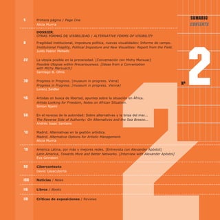 5 Primera página / Page One
Alicía Murría
Dossier:
OTRAS FORMAS DE VISIBILIDAD / ALTErNATivE fOrmS Of viSibiLiTy
8 Fragilidad institucional, impostura política, nuevas visualidades: Informe de campo.
institutional fragility, Political imposture and New visualities: report from the field.
Justo Pastor Mellado
22 La utopía posible en la precariedad. [Conversación con Michy Marxuac]
Possible utopias within Precariousness. [ideas from a Conversation
with michy marxuach]
Santiago B. Olmo
38 Progress in Progress. [museum in progress. Viena]
Progress in Progress. [museum in progress. vienna]
Lorenz Seidler
46 Artistas en busca de libertad, apuntes sobre la situación en África.
Artists Looking for freedom, Notes on African Situation.
Simon Njami
58 En el reverso de la autoridad: Sobre alternativas y la brisa del mar...
The reverse Side of Authority: On Alternatives and the Sea breeze...
Andrés Isaac Santana
70 Madrid. Alternativas en la gestión artística.
madrid. Alternative Options for Artistic management.
Alicia Murría
79 América Latina, por más y mejores redes. [Entrevista con Alexander Apóstol]
Latin America, Towards more and better Networks. [interview with Alexander Apóstol]
Eva Grinstein
92 Cibercontexto
David Casacuberta
100 Noticias / News
116 Libros / books
118 Críticas de exposiciones / reviews
Nº 2
SUMARIO
CONTENTS
 