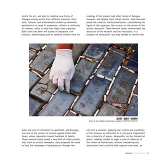 centre for art, and also to redefine new forms of
dialogue among artists from different contexts, their
aims, failures, and achievements ended up somewhat
paralyzed or at least in suspension, without a continuity
of renewal, which is what one might have expected.
Both cities had been the scenes of important civil
protests; Johannesburg and its satellite Soweto were for
years the core of resistance to apartheid, and Kwangju
was one of the centers of protest against Choon Doo
Hwan, whose repression caused hundreds of deaths.
These biennial shows posed a new kind of urban protest,
and, from an artistic viewpoint, they proposed the need
to face the challenges of globalization through new
readings of the present and other forms of dialogue.
However, and despite their mixed results1
, both biennials
posed the need for institutionalization, consolidating the
figure of the organizer, the curator, as the center of the
artistic discourse. These biennial shows reformulated the
discourse of the museum and the institution, in a
situation of dislocation, but they tended to convert the
city into a museum, applying the criteria and conditions
of the museum as institution to a city-space fragmented
into a diversity of spaces. Meanwhile, on the theoretical
plane, readings tended to apply a coat of make-up to
the notion of mainstream, without considering any
alternatives that could be both rigorous and novel, as
DOSSIER / ARTECONTEXTO / 31
Jesús “BubU” Negrón
Abra de las Colillas (Homenaje a Angito). PUERTO RICO’02
 