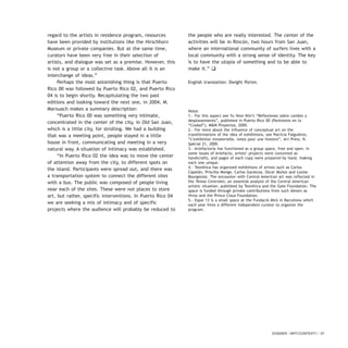 regard to the artists in residence program, resources
have been provided by institutions like the Hirschhorn
Museum or private companies. But at the same time,
curators have been very free in their selection of
artists, and dialogue was set as a premise. However, this
is not a group or a collective task. Above all it is an
interchange of ideas.”
Perhaps the most astonishing thing is that Puerto
Rico 00 was followed by Puerto Rico 02, and Puerto Rico
04 is to begin shortly. Recapitulating the two past
editions and looking toward the next one, in 2004, M.
Marxuach makes a summary description:
“Puerto Rico 00 was something very intimate,
concentrated in the center of the city, in Old San Juan,
which is a little city, for strolling. We had a building
that was a meeting point, people stayed in a little
house in front, communicating and meeting in a very
natural way. A situation of intimacy was established.
“In Puerto Rico 02 the idea was to move the center
of attention away from the city, to different spots on
the island. Participants were spread out, and there was
a transportation system to connect the different sites
with a bus. The public was composed of people living
near each of the sites. These were not places to store
art, but rather, specific interventions. In Puerto Rico 04
we are seeking a mix of intimacy and of specific
projects where the audience will probably be reduced to
the people who are really interested. The center of the
activities will be in Rincón, two hours from San Juan,
where an international community of surfers lives with a
local community with a strong sense of identity. The key
is to have the utopia of something and to be able to
make it.” q
English translation: Dwight Porter.
Notes
1.- For this aspect see Yu Yeon Kim’s “Reflexiones sobre cambio y
desplazamiento”, published in Puerto Rico 00 (Paréntesis en la
“Ciudad”), M&M Proyectos, 2000.
2.- For more about the influence of conceptual art on the
transformations of the idea of exhibitions, see Patricia Falguières,
“L’exhibition inmaterielle, notes pour une histoire”, Art Press, N.
Spécial 21, 2000.
3.- Artefactoría has functioned as a group space, free and open. In
some issues of Artefacto, artists’ projects were conceived as
handicrafts, and pages of each copy were prepared by hand, making
each one unique.
4.- Teorética has organized exhibitions of artists such as Carlos
Capelán, Priscilla Monge, Carlos Garaicoa, Oscar Muñoz and Louise
Bourgeoise. The encounter with Central American art was reflected in
the Temas Centrales, an essential analysis of the Central American
artistic situation, published by Teorética and the Gate Foundation. The
space is funded through private contributions from such donors as
Hivos and the Prince Claus Foundation.
5.- Espai 13 is a small space at the Fundació Miró in Barcelona which
each year hires a different independent curator to organize the
program.
DOSSIER / ARTECONTEXTO / 37
 