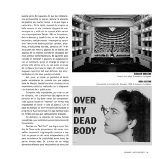 DOSSIER / ARTECONTEXTO / 39
puesta parte del supuesto de que las instalacio-
nes permanentes no logran capturar la atención
del público por mucho tiempo –si es que llegan a
capturarla-. Por lo tanto, museum in progress se
halla inmerso en una constante búsqueda de nue-
vos espacios o vehículos de comunicación para el
arte contemporáneo. Desde 1991 sus fundadores,
Kathrin Messner y Josef Ortner, no han dejado de
encontrar y utilizar nuevos “interespacios para el
arte” dentro del ámbito público: carteles, anda-
mios, proyecciones murales, pantallas de TV en
estaciones del metro y páginas de los diarios son
algunos de los medios transitorios utilizados por
estos artistas contemporáneos. El siguiente paso
consiste en designar el proyecto en colaboración
con un comisario, quien se encarga de elegir al
artista; éste último será a su vez quien se ocupe
de configurar los espacios según el contexto y el
lenguaje específico del plan definido. Los inter-
mediarios en éste caso quedan excluidos.
Así, pues, al hojear un periódico el lector
puede encontrarse de repente con una página
llena de dibujos, textos literarios o incluso con un
experimento artístico realizado con la diagrama-
ción habitual de la publicación.
Campañas más importantes, por citar un par
de ejemplos, han transformado las páginas de un
periódico en un flip-book1
o bien han complemen-
tado alguna exposición “normal” con formas más
impactantes de llevar el arte al público. Con el
paso del tiempo las intervenciones de museum in
progress se han convertido en algo familiar para
los medios con los que habitualmente trabajan.
No obstante, la creación de nuevas formas
expositivas exige asimismo nuevos mecanismos de
financiación.
Gracias a su “Art Pool”, que logró reunir fon-
dos de financiación provenientes de varias com-
pañías, museum in progress pudo comenzar a rea-
lizar sus proyectos de forma independiente y de
paso incrementar la credibilidad entre todas las
partes involucradas. Se trataba de un riesgo
demasiado elevado para esos comités de dirección
RICHARD HAMILTON
Curtain, 2001-2002. © museum in progress
MONA HATOUM
Intervención en el diario Der Standard, 1998. © museum in progress
 