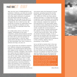 PAGE ONE
PAGE ONE
After the first issue of ARTECONTEXTO was
published in February, and while the second
issue was being prepared for publication in
early May, Spain underwent an upheaval
that significantly altered the political
landscape. Pain and rage at the March 11
bomb attacks have had a profound impact
in Madrid, the city in which we live. We
would like to express our appreciation here
for the messages of solidarity we have
received, and very especially those from
Latin America.
In a single week, horror in the face of
tragedy, manipulation of the news,
indignation, protest demonstrations and the
change of political direction determined by
the voters left us with the sensation of
having experienced, in only four days,
events which will take much more time to
be fully assimilated. But, with a mixture or
sadness and hope, we carry on.
In our second issue we wanted to examine,
from different viewpoints and geographic
locations, the transformations taking place
with respect to the visibility of art, the new
behaviour of artists, managers, and curators
who realise that the traditional means of
showing and relating artistic productions
now call for other media, other discourses,
and even other spaces in which to make
contact with the spectator, who, in many
instances, has become an integral part of
these experiences, becoming central to
these new practices, as an essential and
active element in them. A kind of work is
now going on that is aimed both at the
production of objects and at the experiences
and actions within the framework of social
processes, spreading beyond the strictly
artistic sphere, and while this is not new
–the 1960s and 1970s saw these options
actively exercised– it is today that this type
of approach is being accepted more broadly,
to the point that it risks becoming banal. In
other instances, instead of an impulse to
find alternatives to the well-trodden paths,
the problems being addressed are those of
the pure precariousness of structures, which
render unviable the normal progress of
work. At all events, if artistic practices lack
the capacity to bring about social change
–and we must not be naïve– they can and
do activate individual changes, if only in
those who are already open and sensitive to
them; this has always been one of their
purposes, however radical be the alterations
in their contents, aspects, ways of
proceeding, or final results.
Let us not fail to mention that in this new
political period that is now beginning, the
Ministry of Culture has much to accomplish
on many fronts. The statements made by
the new Minister are encouraging; but her
first job is to appoint as head of the various
agencies people who are well-acquainted
with each cultural sphere; and above all,
it is the job of the administration to create
channels for exchange and to activate the
participation of the groups involved, but
these groups should also adopt attitudes
intended to assume their own
responsibilities and not merely wait for the
administration to design cultural policies.
Alicia Murría
 