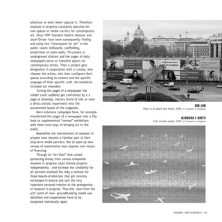 attention or even never capture it. Therefore
museum in progress constantly searches for
new spaces or media carriers for contemporary
art. Since 1991 founders Kathrin Messner and
Josef Ortner have been consequently finding
and using new “interspaces for art” in the
public realm: billboards, scaffolding,
projections on plain walls, TV-screens in
underground stations and the pages of daily
newspapers serve as transient spaces for
contemporary artists. Then a project gets
designated in cooperation with a curator, who
chooses the artists, who then configures their
spaces according to context and the specific
language of their specific craft. No mediation
included nor intended.
Turning the pages of a newspaper the
reader could suddenly get confronted by a a
page of drawings, literary forms of text or even
a direct artistic experiment with the
accustomed layout of the magazine.
More extensive campaigns have, for example,
transformed the pages of a newspaper into a flip-
book or supplemented “normal” exhibitions
with more vivid ways of bringing art to the
public.
Meanwhile the interventions of museum in
progess have become a familiar part of their
long-term media partners. But to open up new
venues of presentation also requires new means
of financing.
Through its “Art Pool” that united
sponsoring money from various companies
museum in progress could initiate projects
independently – and increase the credibility for
all partners involved.Too risky a venture for
those boards-of-directors that got recently
exchanged in Austria and lack the very
important personal relation to the protagonists
of museum in progress. Thus this –seen from the
arts’ point of view– groundbreaking model was
abolished and cooperations have to be
bargained individually again.
DOSSIER / ARTECONTEXTO / 43
KEN LUM
There is no place like home, 2000. © museum in progress
ALIGHIERO E BOETTI
Cieli ad alta quota, 1993. © museum in progress
 