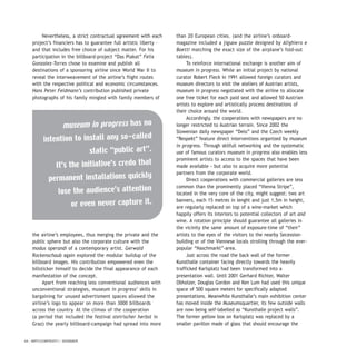 Nevertheless, a strict contractual agreement with each
project’s financiers has to guarantee full artistic liberty –
and that includes free choice of subject matter. For his
participation in the billboard-project “Das Plakat” Felix
Gonzalez-Torres chose to examine and publish all
destinations of a sponsoring airline since World War II to
reveal the interweavement of the airline’s flight routes
with the respective political and economic circumstances.
Hans Peter Feldmann’s contribution published private
photographs of his family mingled with family members of
the airline’s employees, thus merging the private and the
public sphere but also the corporate culture with the
modus operandi of a contemporary artist. Gerwald
Rockenschaub again explored the modular buildup of the
billboard images. His contribution empowered even the
billsticker himself to decide the final appearance of each
manifestation of the concept.
Apart from reaching less conventional audiences with
unconventional strategies, museum in progress’ skills in
bargaining for unused advertisment spaces allowed the
airline’s logo to appear on more than 3000 billboards
across the country. At the climax of the cooperation
(a period that included the festival steirischer herbst in
Graz) the yearly billboard-campaign had spread into more
than 20 European cities. (and the airline’s onboard-
magazine included a jigsaw puzzle designed by Alighiero e
Boetti matching the exact size of the airplane’s fold-out
tables).
To reinforce international exchange is another aim of
museum in progress. While an initial project by national
curator Robert Fleck in 1991 allowed foreign curators and
museum directors to visit the ateliers of Austrian artists,
museum in progress negotiated with the airline to allocate
one free ticket for each paid seat and allowed 50 Austrian
artists to explore and artistically process destinations of
their choice around the world.
Accordingly, the cooperations with newspapers are no
longer restricted to Austrian terrain. Since 2002 the
Slowenian daily newspaper “Delo” and the Czech weekly
“Respekt” feature direct interventions organized by museum
in progress. Through skilfull networking and the systematic
use of famous curators museum in progress also enables less
prominent artists to access to the spaces that have been
made available - but also to acquire more potential
partners from the corporate world.
Direct cooperations with commercial galleries are less
common than the prominently placed “Vienna Stripe”,
located in the very core of the city, might suggest: two art
banners, each 15 metres in lenght and just 1,5m in height,
are regularly replaced on top of a wine-market which
happily offers its interiors to potential collectors of art and
wine. A rotation principle should guarantee all galleries in
the vicinity the same amount of exposure-time of “their”
artists to the eyes of the visitors to the nearby Secession-
building or of the Viennese locals strolling through the ever-
popular “Naschmarkt”-area.
Just across the road the back wall of the former
Kunsthalle container facing directly towards the heavily
trafficked Karlsplatz had been transformed into a
presentation wall. Until 2001 Gerhard Richter, Walter
Obholzer, Douglas Gordon and Ken Lum had used this unique
space of 500 square meters for specifically adapted
presentations. Meanwhile Kunsthalle’s main exhibition center
has moved inside the Museumsquartier, its few outside walls
are now being self-labelled as “Kunsthalle project walls”.
The former yellow box on Karlsplatz was replaced by a
smaller pavillon made of glass that should encourage the
44 / ARTECONTEXTO / DOSSIER
museum in progress has no
intention to install any so-called
static “public art”.
It’s the initiative’s credo that
permanent installations quickly
lose the audience’s attention
or even never capture it.
 