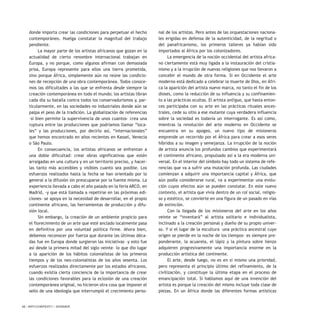 48 / ARTECONTEXTO / DOSSIER
donde importa crear las condiciones para perpetuar el hecho
contemporáneo. Huelga constatar la magnitud del trabajo
pendiente.
La mayor parte de los artistas africanos que gozan en la
actualidad de cierto renombre internacional trabajan en
Europa, y no porque, como algunos afirman con demasiada
prisa, Europa represente para ellos una tierra prometida,
sino porque África, simplemente aún no reúne las condicio-
nes de recepción de una obra contemporánea. Todos conoce-
mos las dificultades a las que se enfrenta desde siempre la
creación contemporánea en todo el mundo; los artistas libran
cada día su batalla contra todos los conservadurismos y, par-
ticularmente, en las sociedades no industriales donde aún se
palpa el peso de la tradición. La globalización de referencias
–si bien permite la supervivencia de unos cuantos– crea una
ruptura entre las producciones que podríamos llamar “loca-
les” y las producciones, por decirlo así, “internacionales”
que hemos encontrado en años recientes en Kassel, Venecia
o São Paulo.
En consecuencia, los artistas africanos se enfrentan a
una doble dificultad: crear obras significativas que estén
arraigadas en una cultura y en un territorio preciso, y hacer-
las tanto más accesibles y visibles cuanto sea posible. Los
esfuerzos realizados hasta la fecha se han orientado por lo
general a la difusión sin preocuparse por la fuente misma. La
experiencia llevada a cabo el año pasado en la feria ARCO, en
Madrid, -y que está llamada a repetirse en las próximas edi-
ciones- se apoya en la necesidad de desarrollar, en el propio
continente africano, las herramientas de producción y difu-
sión local.
Sin embargo, la creación de un ambiente propicio para
el florecimiento de un arte que esté anclado localmente pasa
en definitiva por una voluntad política firme. Ahora bien,
debemos reconocer por fuerza que durante las últimas déca-
das fue en Europa donde surgieron las iniciativas –y esto fue
así desde la primera mitad del siglo veinte– lo que dio lugar
a la aparición de los hábitos colonialistas de los primeros
tiempos y de los neo-colonialistas de los años sesenta. Los
esfuerzos realizados directamente por los estados africanos,
cuando existía cierta conciencia de la importancia de crear
las condiciones favorables para la eclosión de una creación
contemporánea original, no hicieron otra cosa que imponer el
sello de una ideología que interrumpió el crecimiento perso-
nal de los artistas. Pero antes de las orquestaciones naciona-
les erigidas en defensa de la autenticidad, de la negritud o
del panafricanismo, los primeros talleres ya habían sido
importados al África por los colonizadores.
La emergencia de la noción occidental del artista africa-
no ciertamente está muy ligada a la instauración del cristia-
nismo y a la irrupción de nuevas religiones que nos llevaron a
concebir el mundo de otra forma. Si en Occidente el arte
moderno está dedicado a celebrar la muerte de Dios, en Áfri-
ca la aparición del artista nuevo marca, no tanto el fin de los
dioses, como la reducción de su influencia y su confinamien-
to a las prácticas ocultas. El artista antiguo, que hasta enton-
ces participaba con su arte en las prácticas rituales ances-
trales, cede su sitio a ese mutante cuya verdadera influencia
sobre la sociedad es todavía un interrogante. Es así como,
mientras la revolución del arte moderno en Occidente se
encuentra en su apogeo, un nuevo tipo de misioneros
emprende un recorrido por el África para crear a esos seres
híbridos a su imagen y semejanza. La irrupción de la noción
de artista anuncia los profundos cambios que experimentará
el continente africano, propulsado así a la era moderna uni-
versal. En el interior del símbolo hay todo un sistema de refe-
rencias que va a sufrir una mutación profunda. Las ciudades
comienzan a adquirir una importancia capital y África, que
aún podía considerarse rural, va a experimentar una evolu-
ción cuyos efectos aún se pueden constatar. En este nuevo
contexto, el artista que vivía dentro de un rol social, religio-
so y estético, se convierte en una figura de un pasado en vías
de extinción.
Con la llegada de los misioneros del arte en los años
veinte se “inventará” al artista solitario e individualista,
inclinado a la creación personal y dueño de su propio univer-
so. Y si el lugar de la escultura –una práctica ancestral cuyo
origen se pierde en la noche de los tiempos- es siempre pre-
ponderante, la acuarela, el lápiz y la pintura sobre lienzo
adquieren progresivamente una importancia enorme en la
producción artística del continente.
El arte, desde luego, no es en sí mismo una prioridad,
pero representa el principio último del refinamiento, de la
civilización, y constituye la última etapa en el proceso de
emancipación total. Si hablamos aquí de una invención del
artista es porque la creación del mismo incluye toda clase de
piezas. En un África donde las diferentes formas artísticas
 