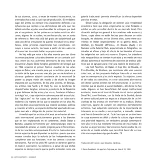 50 / ARTECONTEXTO / DOSSIER
de sus alumnos, otros, a veces de manera inconsciente, los
orientaban hacia tal o cual tipo de producción. El verdadero
lugar del artista no siempre está claramente definido y las
influencias que reciben o las definiciones del arte que han
debido asimilar aportan una diversidad de enfoques que dará
pie al surgimiento de las primeras corrientes estéticas afri-
canas, algunas de las cuáles, incluso hoy en día, son un punto
de referencia. Pero más allá del grado de subjetividad que
cada uno de los precursores ha querido introducir en su ense-
ñanza, estas primeras experiencias han constituido, con
mayor o menor acierto, las bases a partir de las cuales los
africanos han intentado hallar su propio camino.
No hay más que mirar a los años sesenta para ver cómo
las emancipaciones culturales devienen en un combate polí-
tico; entre los más acérrimos defensores de esta teoría se
encuentra Léopold Sédar Senghor, presidente de Senegal que
en 1966 organizó el primer festival mundial de las artes
negras en Dakar, una ocasión para que los artistas –pese a que
la visión de la época estuvo marcada por un nacionalismo a
ultranza- pudieran adquirir conciencia de la necesidad de
poseer su propia visión del mundo y de eludir la imagen
impuesta por sus maestros. En los años setenta, en Senegal,
los artistas Issa Samb y El Hadj Sy, con la bendición de
Léopold Sedar Senghor, entonces presidente de la República
y gran defensor de las artes y las letras, fundaron el labora-
torio Agit`Art, cuyo objetivo era desmarcarse del arte oficial.
Esa “agitación” no fue capaz de producir un laboratorio
moderno a la manera de los que se crearían en los años 90,
sino más bien una experiencia que mezcló sociedad, política
y creación artística, un espacio de libertad apartado de cual-
quier mercado u obligación de producción material.
A medida que los artistas africanos se enfrentan al mer-
cado internacional (particularmente gracias a las bienales
que se van implantando en el continente, desde Dakar a
Bamako, pasando brevemente por Johannesburgo) crece la
necesidad de generar un medio propicio para el florecimien-
to de la creación contemporánea. En efecto, hasta ahora los
únicos espacios de que disponían los artistas –puesto que esos
museos creados bajo la euforia de las independencias no
cumplieron con sus funciones– eran los centros culturales
extranjeros. Fue en los años 90 cuando se abrieron galerías
en todo el continente. Su existencia –a pesar de que dichos
espacios no siempre son lo que se podría entender como una
galería tradicional- permite diversificar la oferta disponible
para los artistas.
Desde luego, la obligación de obtener una rentabilidad
económica hace que estos empresarios se vean forzados a
exhibir un arte accesible dentro de un mercado local. Esta
situación excluye en general a los creadores más audaces y
libres, cuyas obras no están hechas para decorar un salón
burgués. No obstante, en los últimos años, como viene ocu-
rriendo en Dakar (especialmente en la galería Atiss), en
Abidján, en Yaoundé (Africréa), en Douala (MAM) y en
Bamako (en la Galería Chab, especializada en fotografía), las
miradas se afinan y bajo el efecto de las bienales africanas
las exigencias son cada vez mayores. Empero, los creadores
más vanguardistas se sienten frustrados y en medio de esta
década asistimos al nacimiento de colectivos de artistas plás-
ticos que se agrupan para crear una especie de escena off.
Les Huit Facettes, de Dakar, el Cap Siki, de Douala, el
Ezra Possible, de Kinshasa, por mencionar sólo unos cuantos
colectivos, se han propuesto trabajar fuera de un mercado
que los menosprecia y les da la espalda. Su objetivo, como
el de todos los colectivos, es crear soluciones alternativas
allí donde apenas existen las infraestructuras –o las herra-
mientas que se ajusten a sus necesidades-, allí donde no hay
nada. Algunas se han beneficiado del apoyo institucional
existente, como en el caso de Douala con el centro privado
Doual’Art, o en Kinshasa, con La Halle de la Gombé, donde
el centro cultural pone sus espacios a disposición de las ini-
ciativas de los artistas sin intervenir en su trabajo. Dichos
colectivos, aparte de cumplir con objetivos estrictamente
artísticos, han adquirido conciencia de la importancia de
intervenir en su medio y sus proyectos, a menudo, poseen
una fuerte dimensión social. Está claro que en un continen-
te cuya economía es débil y donde la cultura sigue siendo
una prioridad negativa, un verdadero paisaje contemporá-
neo sólo verá la luz mediante iniciativas de esta índole. En
esa luz las experiencias y las tentativas harán posible la cre-
ación de un medio estable que permitirá hacer de la crea-
ción contemporánea algo perdurable. q
Traducción del francés: Juan Sebastián Cárdenas.
1 Pierre Gaudibert, Un pop’art d’Afrique, en Silex # 23, 1982.
 