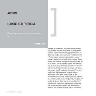 A decade has passed since African art found an audience.
It is no longer surprising to find works by African artists
exhibited at every important international biennial or at
galleries in Europe, Japan or the USA. The appointment of
Nigerian Okwui Enwesor as director of Kassel’s Documenta
11 has roused the illusion of a possible and enduring
change in the situation of African artists. And this illusion
is quite vivid. However, if African art has made its way out
of the ditch it is in part owing to reviews and magazines
such as Revue Noire, Atlantica or NKA, that have provided
a theoretical grounding intended to raise some questions
that have eventually nourished a debate that goes back to
the late 80’s. Several exhibitions that had Africa as their
subject have been organized in Europe or the USA.
Nonetheless, in this global village, where the new
worldwide economical order has been absolutely imposed
as a necessary and unwieldy reality, Africa –deprived of any
resource of self-management, in other words, unable to
provide the African artists with the necessary means of
promotion and creation– has been forced to observe the
laws of these economical powers that rule over every
aspect of life, including, of course, the art environment.
52 / ARTECONTEXTO / DOSSIER
SIMON NJAMI
Artists
looking for freedom
[APUNTES SOBRE LA SITUACIÓN EN ÁFRICA
]
 