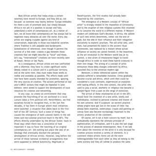 Most African artists that today enjoy a certain
notoriety have moved to Europe, and they did so, not
because -as someone may hastily believe- Europe embodies
for them a sort of promised land, but simply because
Africa is not yet in a position to accept and fully
understand a work of contemporary art. As a matter of
fact, we all know that contemporary art has always had to
negotiate many obstacles all over the world. Every day
artists are waging crusades against any kind of
conservatism, especially in those non-industrial societies
where Tradition is still palpable and burdensome.
Globalization of references –even though it permits the
survival of a few ones- creates a gap between those
creations that we might describe as “local” and those,
let’s say, “international” creations we have recently seen
at Kassel, Venice or São Paulo.
As a consequence, African artists are now confronted
with a dilemma: they have to create significant works
deeply rooted in a culture and in a particular territory,
and at the same time, they must make those works as
visible and available as possible. The efforts made until
now have been usually intended for promotion, ignoring
the very sources of creation. The actions performed at last
year’s ARCO –actions that might be repeated in later
editions- were aimed to support the development of local
resources for creation and networking.
In any case, to create an environment that may
promote the flourishing of an art anchored in a local
culture takes a firm political will. Nevertheless, we find
ourselves forced to recognize that, in the last few
decades, it has been in Europe where most initiatives
were launched –a situation that dates back to the first
half of the 20th
Century. Such a state of things has
caused the emergence of both colonial habits in the old
times and neo-colonial practices back in the 60’s. The
efforts directly undertaken by the African States –back in
those days when there was a conscience of how
important it was to favor the hatching of an original
contemporary art- did nothing but place the seal of an
ideology that eventually blocked the personal
development of African artists. However, long before the
arrival of these national orchestral arrangements that
were supposed to defend Autenticity, Negritude or
Panafricanism, the first studios had already been
imported by the colonizers.
The emergence of a Western concept of “African
artist” is strongly related to the imposition of Christianity
and to the eruption of new religious customs that enjoined
us to conceive the world in a different manner. If Western
modern art celebrates God’s decease, in Africa, the advent
of such new artists determines, rather not the end of
gods, but the ebb of their influence and their relegation
exclusively to esoteric practises. The old artist who, until
then, had presented his talent in the ancient ritual
ceremonies, was replaced by a mutant whose actual
influence on society we cannot foretell. In the meantime,
as the art revolution in the Western world was at its
summit, a new strain of missionaries began to travel
through Africa in order to mold these hybrid creatures in
their own image. The arising of a concept of artist
announces those deep changes underwent by Africa,
launched thus to the universal modern age.
Moreover, a whole referencial system within the
symbols suffered a remarkable mutation. Cities gradually
become crucial and Africa, which until then could be
considered a rural continent, experienced an evolution
with lasting effects. In this new context, the artist who
used to play a social, aesthetic or religious role became a
sample-figure from a past on the verge of extinction.
The arrival of these missionaries of art in the 20’s
would favor the invention of a new artist, lonely and
individualist, inclined to personal creation and master of
his own universe. And if sculpture –an ancient practice
whose origins have got lost in the ocean of time- has
always been essential, watercolour, crayon and painting on
canvas have also become increasingly important in the
artistic production of the continent.
Of course, art is not a main concern by itself, but it
undoubtedly represents the ultimate principle of
sophistication, of civilization, and it is also the last stage
in the process of absolute emancipation. Now, if we talk
here about the invention of the artist it is only because his
creation process involves a variety of elements. In a
continent where artistic forms are all the more
indistinguishable from each other as they all belong to the
same scenary and they all collide to produce the same
54 / ARTECONTEXTO / DOSSIER
 