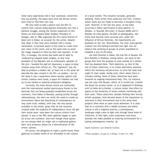 these early experiences did in fact constitute, nevermind
how successfully, the bases upon wich the African artists
have tried to find their own way.
We only need to take a glance into the 60’s to
confirm that cultural emancipations eventually turn into a
political struggle. Among the fieriest supporters of this
theory we find Léopold Sédar Senghor, President of
Senegal, who in 1966 organized the first world festival of
black arts in Dakar, an occasion for the artists –despite
that ideas in that time were instilled with a strong
nationalism- to become aware of the need to create their
own vision of the world, and at the same time to avoid
the image imposed on them by their own teachers. In the
70’s, in Senegal, the artists Issa Samb and El Hadj Sy
–endorsed by Léopold Sedar Senghor, at that time
president of the Republic and an enthusiastic upholder of
the arts-, founded the Agit’Art laboratory, a space to keep
creation away from official art. This “agitation” was not
able to produce a modern lab –at least not in the sense we
describe the labs created in the 90`s as modern-, but all
the same it was a experience where society, politics and
artistic creation were fused, a space for freedom not tied
up to any market or material production obligation.
Currently, the more African artists are confronted
with the international market (particularly thanks to the
biennials that are being gradually established across the
continent, from Dakar to Bamako, passing briefly through
Johannesburg), the more we verify the need to create an
environment where the flourishing of contemporary art
may come truth. Indeed, until now, the only spaces
available to the artists –given that all the museums
created under the euphoria of independence never did get
their duties done- have been the culture centers from
abroad. It was in the 90’s when galleries began to open
all across the continent. And even though these spaces
are not always what we might call a traditional gallery,
their very existence allows for a diversification of the
artists’ options.
Of course, the obligation to make a profit forces these
gallerists to exhibit works of art affordable in the context
of a local market. This situation excludes, generally
speaking, those artists more audacious and free, creators
whose works are not made to decorate a bourgeois living
room. However, in the last few years, as has been
occurring in Dakar (particularly in Atiss gallery), in
Abidjan, in Yaoundé (Africréa), in Douala (MAM) and in
Bamako (In Chab gallery, focused on photography), the
views have become more accurate and, under the
influence of African biennials, the requirements are
gradually on the rise. Nevertheless, the most avant-gardist
creators are still feeling frustrated and right now we
observe the surfacing of groups of artists assembled to
establish a sort of off-scene.
Les Huit Facettes in Dakar, the Cap Siki in Douala, the
Ezra Possible in Kinshasa, among others, are some of the
groups that have the purpose to work outside of a market
that has despised them. Their objective, as that of the
rest of these collectives, is to create alternative solutions
where the necessary infrastructure -or even the tools that
might fit their needs- hardly exist, there where there is
virtually nothing. Some of these collectives have been
favoured by ongoing institutional help. This, for instance,
was the case with Douala, which, as it turned out, created
the Doual`Art private center; or as it happened in Kinshasa
with La Halle de la Gombé, a culture center that offers its
spaces to the initiatives of artists without interfering with
their work. These collectives, besides fulfiling their strictly
artistic purposes, have become aware of the importance to
intervene in their environment and in this sense their
projects often show an open social dimension. It is clear
that on a continent with a feeble economy and where
culture is still a negative priority, a contemporary
landscape might come to light only through these kinds of
initiatives. In that light, every experience and every
attempt will make possible an enduring environment for a
lasting contemporary creation. q
English translation: Juan Sebastián Cárdenas.
1 Pierre Gaudibert, Un pop`art d`Afrique, in Silex # 23, 1982.
DOSSIER / ARTECONTEXTO / 57
 