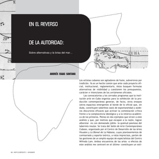 Los artistas cubanos son agitadores de fuste, subversivos por
tradición. Ya es un hecho común que ante cada proyecto ofi-
cial, institucional, reglamentario, éstos busquen formulas
alternativas de visibilidad y cuestionen los presupuestos,
carácter e intenciones de los certámenes oficiales.
Las convocatorias y los cerrados programas que la insti-
tución arte en Cuba organiza para la exhibición de la pro-
ducción contemporánea generan, de facto, otros ensayos
(otros espacios) emergentes al borde de lo oficial que, sin
duda, constituyen soberbios oasis de espontaneidad y aside-
ros discursivos eficaces que activan la contestación crítica
frente a la complacencia ideológica y a la retórica académi-
ca de los primeros. Pienso en dos ejemplos que sirven a este
análisis y que, por motivos que escapan a la razón, logran
alborotar –no con demasiado júbilo– la quietud pasmosa del
laberinto insular. Se trata del Salón de Arte Contemporáneo
Cubano, organizado por el Centro de Desarrollo de las Artes
Visuales y La Bienal de La Habana, cuyos planteamientos de
comisariado y soporte teórico, a ratos imprecisos, parten de
las gestiones de un amplio equipo de especialistas del Centro
Wifredo Lam. Ambos encuentros de las artes -a efectos de
este análisis me centraré en el último- constituyen un estí-
58 / ARTECONTEXTO / DOSSIER
Andrés Isaac Santana
EN EL REVERSO
DE LA AUTORIDAD:
Sobre alternativas y la brisa del mar… CUBA
 
