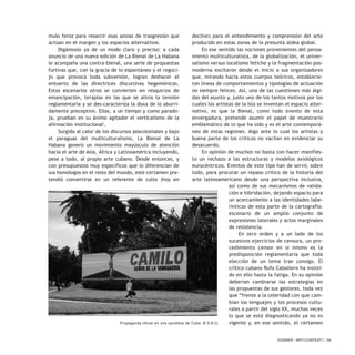 mulo feroz para resarcir esas ansias de trasgresión que
actúan en el margen y los espacios alternativos.
Digámoslo ya de un modo claro y preciso: a cada
anuncio de una nueva edición de La Bienal de La Habana
le acompaña una contra-bienal, una serie de propuestas
furtivas que, con la gracia de lo espontáneo y el regoci-
jo que provoca toda subversión, logran deshacer el
entuerto de las directrices discursivas hegemónicas.
Estos escenarios otros se convierten en resquicios de
emancipación, terapias en las que se alivia la tensión
reglamentaria y se des-caracteriza la doxa de lo aburri-
damente preceptivo. Ellos, a un tiempo y como parado-
ja, prueban en su ánimo agitador el verticalismo de la
afirmación institucional1
.
Surgida al calor de los discursos poscoloniales y bajo
el paraguas del multiculturalismo, La Bienal de La
Habana generó un movimiento mayúsculo de atención
hacia el arte de Asia, África y Latinoamérica incluyendo,
pese a todo, al propio arte cubano. Desde entonces, y
con presupuestos muy específicos que lo diferencian de
sus homólogos en el resto del mundo, este certamen pre-
tendió convertirse en un referente de culto (hoy en
declive) para el entendimiento y comprensión del arte
producido en estas zonas de la presunta aldea global.
En ese sentido las nociones provenientes del pensa-
miento multiculturalista, de la globalización, el univer-
salismo versus localismo fetiche y la fragmentación pos-
moderna excitaron desde el inicio a sus organizadores
que, mirando hacia estos cuerpos teóricos, establecie-
ron líneas de comportamientos y tipologías de actuación
no siempre felices. Así, una de las cuestiones más álgi-
das del asunto y, justo uno de los tantos motivos por los
cuales los artistas de la Isla se inventan el espacio alter-
nativo, es que la Bienal, como todo evento de esta
envergadura, pretende asumir el papel de muestrario
emblemático de lo que ha sido y es el arte contemporá-
neo de estas regiones. Algo ante lo cual los artistas y
buena parte de los críticos no vacilan en evidenciar su
desacuerdo.
En opinión de muchos no basta con hacer manifies-
to un rechazo a las estructuras y modelos axiológicos
eurocéntricos. Eventos de este tipo han de servir, sobre
todo, para procurar un repaso crítico de la historia del
arte latinoamericano desde una perspectiva inclusiva,
así como de sus mecanismos de valida-
ción e hibridación, dejando espacio para
un acercamiento a las identidades labe-
rínticas de esta parte de la cartografía:
escenario de un amplio conjunto de
expresiones laterales y actos marginales
de resistencia.
En otro orden y a un lado de los
sucesivos ejercicios de censura, un pro-
cedimiento censor en sí mismo es la
predisposición reglamentaria que toda
elección de un tema trae consigo. El
crítico cubano Rufo Caballero ha insisti-
do en ello hasta la fatiga. En su opinión
deberían cambiarse las estrategias en
las propuestas de sus gestores, toda vez
que “frente a la celeridad con que cam-
bian los lenguajes y los procesos cultu-
rales a partir del siglo XX, muchas veces
lo que se está diagnosticando ya no es
vigente y, en ese sentido, el certamen
DOSSIER / ARTECONTEXTO / 59
Propaganda oficial en una carretera de Cuba. © S.B.O.
 