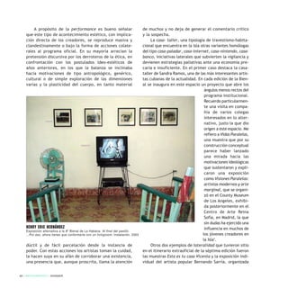 A propósito de la performance es bueno señalar
que este tipo de acontecimiento estético, con implica-
ción directa de los creadores, se reproduce masiva y
clandestinamente o bajo la forma de acciones colate-
rales al programa oficial. En su mayoría arrecian la
pretensión discursiva por los derroteros de la ética, en
confrontación con los postulados ideo-estéticos de
años anteriores, en los que la balanza se inclinaba
hacia motivaciones de tipo antropológico, genérico,
cultural o de simple exploración de las dimensiones
varias y la plasticidad del cuerpo, en tanto material
dúctil y de fácil parcelación desde la instancia de
poder. Con estas acciones los artistas toman la cuidad,
la hacen suya en su afán de corroborar una existencia,
una presencia que, aunque proscrita, llama la atención
de muchos y no deja de generar el comentario crítico
y la sospecha.
La casa- taller, una tipología de travestismo-habita-
cional que encuentra en la isla otras variantes homólogas
del tipo casa-paladar, casa-internet, casa-nintendo, casa-
banco, iniciativas laterales que subvierten la vigilancia y
devienen estrategias paliativas ante una economía pre-
caria e insuficiente. En el primer caso destaca la casa-
taller de Sandra Ramos, una de las más interesantes artis-
tas cubanas de la actualidad. En cada edición de la Bien-
al se inaugura en este espacio un proyecto que abre los
ángulos menos rectos del
programa institucional.
Recuerdo particularmen-
te una visita en compa-
ñía de varios colegas
interesados en lo alter-
nativo, justo la que dio
origen a este espacio. Me
refiero a Vidas Paralelas,
una muestra que por su
construcción conceptual
parece haber lanzado
una mirada hacia las
motivaciones ideológicas
que sustentaron y expli-
caron una exposición
como Visiones Paralelas:
artistas modernos y arte
marginal, que se organi-
zó en el County Museum
de Los Angeles, exhibi-
da posteriormente en el
Centro de Arte Reina
Sofía, en Madrid, la que
sin dudas ha ejercido una
influencia en muchos de
los jóvenes creadores en
la Isla5
.
Otros dos ejemplos de lateralidad que tuvieron sitio
en el itinerario extraoficial de la séptima edición fueron
las muestras Esta es tu casa Vicenta y la exposición indi-
vidual del artista popular Bernando Sarría, organizada
62 / ARTECONTEXTO / DOSSIER
HENRY ERIC HERNÁNDEZ
Exposición alternativa a la 8ª Bienal de La Habana: Al final del pasillo.
...Por eso, ahora tienes que conformarte con un livingroom. Instalación, 2003
 