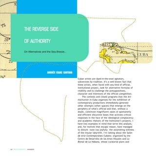 Cuban artists are dyed-in-the-wool agitators,
subversives by tradition. It’s a well-known fact that
these artists, when faced with any kind of official,
institutional project, look for alternative formulas of
visibility and to challenge the presuppositions,
character and intentions of the official competition.
The contests and closed programs that the Art
Institution in Cuba organizes for the exhibition of
contemporary productions immediately generate
other attempts (other spaces) that emerge on the
periphery of what’s official and that, without a
doubt, constitute magnificent oases of spontaneity
and efficient discursive bases that activate critical
responses in the face of the ideological complacency
and academic rhetoric of the Institution’s projects. I
have two examples in mind that serve this analysis,
and, for motives that escape reason, have managed
to disturb –none too joyfully– the astonishing stillness
of the insular labyrinth. I’m talking about the Salón
de Arte Contemporáneo Cubano, organized by the
Centro de Desarrollo de las Artes Visuales and La
Bienal de La Habana, whose curatorial plans and
64 / ARTECONTEXTO / DOSSIER
Andrés Isaac Santana
THE REVERSE SIDE
OF AUTHORITY
On Alternatives and the Sea Breeze...
CUBA
 