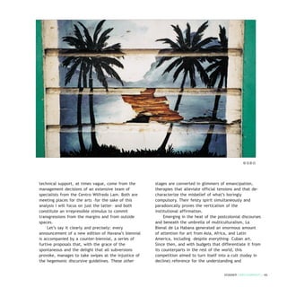 technical support, at times vague, come from the
management decisions of an extensive team of
specialists from the Centro Wilfredo Lam. Both are
meeting places for the arts –for the sake of this
analysis I will focus on just the latter– and both
constitute an irrepressible stimulus to commit
transgressions from the margins and from outside
spaces.
Let’s say it clearly and precisely: every
announcement of a new edition of Havana’s biennial
is accompanied by a counter-biennial, a series of
furtive proposals that, with the grace of the
spontaneous and the delight that all subversions
provoke, manages to take swipes at the injustice of
the hegemonic discursive guidelines. These other
stages are converted in glimmers of emancipation,
therapies that alleviate official tensions and that de-
characterize the misbelief of what’s boringly
compulsory. Their feisty spirit simultaneously and
paradoxically proves the verticalism of the
institutional affirmation.
Emerging in the heat of the postcolonial discourses
and beneath the umbrella of multiculturalism, La
Bienal de La Habana generated an enormous amount
of attention for art from Asia, Africa, and Latin
America, including –despite everything– Cuban art.
Since then, and with budgets that differentiate it from
its counterparts in the rest of the world, this
competition aimed to turn itself into a cult (today in
decline) reference for the understanding and
DOSSIER / ARTECONTEXTO / 65
© S.B.O.
 