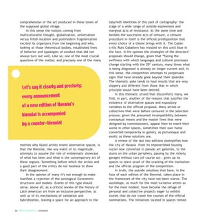 comprehension of the art produced in these zones of
the supposed global village.
In this sense the notions coming from
multiculturalist thought, globalization, universalism
versus fetish localism and postmodern fragmentation
excited its organizers from the beginning and who,
looking at those theoretical bodies, established lines
of behavior and typologies of conduct that did not
always turn out well. Like so, one of the most crucial
questions of the matter, and precisely one of the many
motives why Island artists invent alternative spaces, is
that the Biennial, like any event of its magnitude,
attempts to assume the role of emblematic showcase
of what has been and what is the contemporary art of
these regions. Something before which the artists and
a good part of the critics do not hesitate to show
their disagreement.
In the opinion of many it’s not enough to make
manifest a rejection of the axiological Eurocentric
structures and models. Events of this type should
serve, above all, as a critical review of the history of
Latin American art from an inclusive perspective, as
well as of its mechanisms of validation and
hybridization, leaving a space for an approach to the
labyrinth identities of this part of cartography: the
stage of a wide range of outside expressions and
marginal acts of resistance. At the same time and
besides the successive acts of censure, a censure
procedure in itself is the official predisposition that
every choice of a theme brings with it. The Cuban
critic Rufo Caballero has insisted on this until blue in
the face. In his opinion the strategies of the directors’
proposals should change, given that “facing the
swiftness with which languages and cultural processes
change starting with the 20th
century, many times what
is being diagnosed is already no longer current and, in
this sense, the competition attempts to perpetuate
signs that have already gone beyond their splendor.
The thematic yoke tends to haul results that are very
slippery and different from those that in which
principle would have been desired.
In this thematic strand that discomforts many, we
find, in part, another of the reasons that justifies the
existence of alternative spaces and expository
variables to the official proposal. Many artists or
collectives that were before censured in the selection
process, given the presumed incompatibility between
conceptual means and the master lines that were
designed by commissioners, appeal then to insert their
works in other spaces, sometimes their own home
converted temporarily in gallery, as picturesque and
exotic as these solutions are.
A review of the last two editions exemplifies how
the city of Havana –from its impoverished housing
nuclei now converted in pseudo art galleries, to the
slums on the urban periphery, passing by the rickety
garages without cars (of course so)–, gives up its
spaces to leave proof of the cracking of the institution
and the official program of the competition.
In truth, the outside solutions that have, in the
face of each edition of the Biennial, taken place in
the framework of the city have not been scarce. The
workshops, as much for the most lucrative artists as
for the most modest, have become the refuge of
personal and collective projects eager to exhibit
stories that do not travel the courses of the official
nominations. The initiatives located in spaces rented
66 / ARTECONTEXTO / DOSSIER
Let’s say it clearly and precisely:
every announcement
of a new edition of Havana’s
biennial is accompanied
by a counter-biennial
 