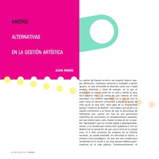 70 / ARTECONTEXTO / DOSSIER
La capital de España arrastra sus propios tópicos que,
por definición, contienen mentiras y verdades a partes
iguales; el más extendido la describe como una ciudad
amable, divertida y llena de energía, en la que el
extranjero se siente como en su casa y donde es muy
fácil pasarlo bien. Lo cierto es que todavía es una
metrópoli con relativa seguridad, en la que se vive la
calle como un derecho primordial y donde el grado de
vida social es muy alto. Hace gala de su hospitalidad
porque “nadie es de Madrid”, otro tópico que alude a su
rápido crecimiento y al hecho de que el porcentaje de
habitantes que cuenta con más de una generación
madrileña de nacimiento es verdaderamente pequeño;
por esa misma razón, esta ciudad no deja de ser un pue-
blo “agrandado” que ha crecido rápida y desorganizada-
mente, y es verdad que resulta fácil quedarse a vivir en
Madrid con la sensación de que uno/a está en su propia
casa. Si a esto sumamos los avatares de su historia
reciente, se puede entender sin dificultad el hecho, a
primera vista paradógico, de que sea una ciudad poco
vertebrada en lo social y con muy escasos hábitos parti-
cipativos en la vida pública. Consecuentemente, el
Madrid
alternativas
en la gestión artística
ALICIA MURRÍA
 