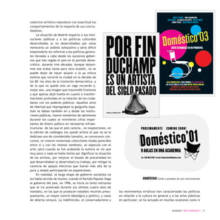 DOSSIER / ARTECONTEXTO / 71
colectivo artístico reproduce con exactitud los
comportamientos de la mayoría de sus conciu-
dadanos.
La situación de Madrid respecto a sus insti-
tuciones públicas y a las políticas culturales
desarrolladas (o no desarrolladas) por estas
merecería un análisis exhaustivo y sería difícil
emprenderlo sin referirse a las políticas genera-
les llevadas a cabo desde los sucesivos gobier-
nos que han regido el país en el período demo-
crático, durante tres décadas. Aunque dejare-
mos esa ardua tarea para otra ocasión, no se
puede dejar de hacer alusión a la ya mítica
euforia que recorrió la ciudad en la década de
los 80 -los años de la transición democrática- y
de la que no queda sino un vago recuerdo o,
mejor aún, una imagen que trascendió fronteras
y que apenas dejó huella en cuanto a transfor-
maciones profundas en la relación de los ciuda-
danos con los poderes públicos. Aquellos aires
de libertad que impregnaban la geografía espa-
ñola se daban también en y desde las institu-
ciones públicas, fueron momentos de optimismo
durante los cuales se invirtieron cifras impor-
tantes de dinero público en necesarias infraes-
tructuras -de las que el país carecía-, en exposiciones, en
la edición de catálogos (no quedó artista al que no se le
dedicase uno de considerable tamaño), se convocaron con-
cursos, se crearon numerosas colecciones (todas parecidas
entre sí y con los mismos nombres), se especuló con el
arte; pero cuando se fue acabando la euforia se vio que
muy poco o nada se había hecho por dignificar la situación
de los artistas, por mejorar el estado de precariedad en
que desarrollaban (y desarrollan) su trabajo, por mitigar la
carencia de apoyos efectivos que fueran más allá de la
pura y simple participación en exposiciones.
En realidad, la larga etapa de gobierno socialista no
les había servido de mucho; cuando el Partido Popular llega
al gobierno del país, en 1996, se inicia un lento retroceso
que se irá acelerado durante sus últimos cuatro años de
mandato, en los que se producen notables recortes presu-
puestarios, un mayor control ideológico y político, y casos
de abierta censura. La indefinición, el conservadurismo y
los movimientos erráticos han caracterizado las políticas
en relación a la cultura en general y a las artes plásticas
en particular; se ha actuado en muchas ocasiones como si
DOMÉSTICO Cartel y postales de sus convocatorias
 