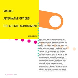 Spain’s capital bears its own stereotypes that, by
definition, enclose as many truths as lies; the most
well-known label is that of a pleasant, enjoyable and
energy-loaded city where foreigners feel at ease and
where it is very easy to have a fun time. Indeed, the
city is thus far a rather secure metropolis where
people regard public space as a fundamental right and
where the degree of social life is still very high. The
city prides itself on its hospitality since “no one is
really a madrileño”, a topic that alludes to the very
rapid growth of the city and to the fact that the rate
of Madrid’s inhabitants belonging to a family with two
or more generations of natives is very low. As a
consequence, the city remains a “huge town” that has
grown rapidly and chaotically; it’s also a fact that it
is very easy to get established in Madrid and feel at
home there. Moreover, if we add the recent
misfortunes of the city’s history, one can easily
understand the fact, apparently paradoxical, that the
city is scarcely structured from a social point of view
and hence participation in the public arena is quite
rare. As a result, the artistic environment accurately
74 / ARTECONTEXTO / DOSSIER
ALICIA MURRÍA
Madrid
alternative OptiOns
fOr artistic ManageMent
 