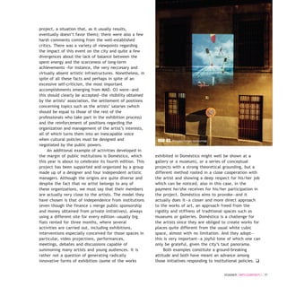 project, a situation that, as it usually results,
eventually doesn’t favor them); there were also a few
harsh comments coming from the well-established
critics. There was a variety of viewpoints regarding
the impact of this event on the city and quite a few
divergences about the lack of balance between the
spent energy and the scarceness of long-term
achievements -for instance, the very neccesary and
virtually absent artistic infrastructures. Nonetheless, in
spite of all these facts and perhaps in spite of an
excessive self-criticism, the most important
accomplishments emerging from MAD. O3 were—and
this should clearly be accepted—the visibility obtained
by the artists’ association, the settlement of positions
concerning topics such as the artists’ salaries (which
should be equal to those of the rest of the
professionals who take part in the exhibition process)
and the reinforcement of positions regarding the
organization and management of the artist’s interests,
all of which turns them into an inescapable voice
when cultural policies must be designed and
negotiated by the public powers.
An additional example of activities developed in
the margin of public institutions is Doméstico, which
this year is about to celebrate its fourth edition. This
project has been supported and organized by a group
made up of a designer and four independent artistic
managers. Although the origins are quite diverse and
despite the fact that no artist belongs to any of
these organizations, we must say that their members
are actually very close to the artists. The model they
have chosen is that of independence from institutions
(even though the finance s merge public sponsorship
and money obtained from private initiatives), always
using a different site for every edition—usually big
flats rented for three months, where several
activities are carried out, including exhibitions,
interventions especially conceived for those spaces in
particular, video projections, performances,
meetings, debates and discussions capable of
summoning many artists and young audiences. It is
rather not a question of generating radically
innovative forms of exhibition (some of the works
exhibited in Doméstico might well be shown at a
gallery or a museum), or a series of conceptual
projects with a strong theoretical grounding, but a
different method rooted in a close cooperation with
the artist and showing a deep respect for his/her job
which can be noticed, also in this case, in the
payment he/she receives for his/her participation in
the project. Doméstico aims to provoke—and it
actually does it—a closer and more direct approach
to the works of art, an approach freed from the
rigidity and stiffness of traditional spaces such as
museums or galleries. Doméstico is a challenge for
the artists since they are obliged to create works for
places quite different from the usual white cubic
space, almost with no limitation. And they adopt—
this is very important—a joyful tone of which one can
only be grateful, given the city’s taut panorama.
Both examples constitute a ground-breaking
attitude and both have meant an advance among
those initiatives responding to institutional policies. q
DOSSIER / ARTECONTEXTO / 77
MAD 03. Proyecciones nocturnas
 