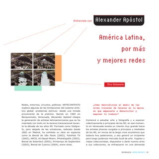 Redes, entornos, circuitos, políticas: ARTECONTEXTO
explora algunas de las limitaciones del sistema artís-
tico global -problemas teóricos- desde una mirada
proveniente de la práctica. Nacido en 1969 en
Barquisimeto, Venezuela, Alexander Apóstol integra
la generación de artistas latinoamericanos que se ha
insertado con éxito en la escena transnacional duran-
te la década de los años 90. Formado como fotógra-
fo, pero alejado de las ortodoxias, radicado desde
2002 en Madrid, ha exhibido su obra en espacios
como la Bienal de São Paulo (2002), FotoFest TX
(2002), ARCO, Art Basel-Miami, PHotoEspaña (2003),
Bienal de Estambul (2003), Printemps de Septembre
(2003), Bienal de Cuenca (2004), entre otras.
¿Cómo describirías el medio de las
artes visuales de Caracas en la época
en que empezaste a desarrollar y
exponer tu trabajo?
Comencé a estudiar arte y fotografía y a exponer
colectivamente a principios de los 90; en ese momen-
to en Venezuela existía un interés muy grande hacia
los artistas jóvenes surgidos a principios y mediados
de los 80, en inicios de la larga crisis económica que
todavía hoy padecemos, y eso generó un incipiente
pero luego poderoso mercado local de arte. Yuppies y
viejos coleccionistas, dispuestos a darle nuevos aires
a sus colecciones, se enfrascaron en una demanda
ENTREVISTA / ARTECONTEXTO / 79
América Latina,
por más
y mejores redes
Entrevista con Alexander Apóstol
América Latina,
por más
y mejores redes
América Latina,
por más
y mejores redes
América Latina,
por más
y mejores redes
Eva Grinstein
 