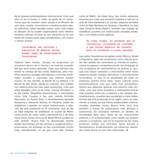 84 / ARTECONTEXTO / INTERVIEW
de la escena contemporánea internacional. Creo que
esto no es ni bueno ni malo, es parte de un meca-
nismo que en muchos casos ayuda a la difusión de
una obra, artista, movimiento o tendencia pero que,
en definitiva, estas bienales tienen como real origen
la difusión de la ciudad organizadora como destino
turístico-cultural. Al final es una situación en la que
todos los involucrados salen beneficiados, con mayor
o menor acierto.
¿Consideras que artistas y
comisarios de América Latina
poseen redes de interconexión
fructíferas?
Todavía falta mucho. Europa ha propiciado un
encuentro dentro de sí misma y un nivel de conexión
del que sería bueno aprender. Claro que siempre han
tenido la ventaja de las cortas distancias, pero nos-
otros tenemos ventajas idiomáticas y enormes simili-
tudes sociales y culturales que podrían ayudar
mucho. En ese sentido, la Bienal de La Habana y la
Bienal de São Paulo, desde su creación, han tratado
con relativo éxito de crear esas conexiones. Creo que
otras bienales como la de Lima, Cuenca (Ecuador) o
la del Caribe (República Dominicana), o actividades
como Site Tijuana o las que realiza Michelle
Marxuach, en Puerto Rico, o recientemente Gerardo
Mosquera y Adrianne Samos, en Panamá, tratan de
establecer y aportar un mayor conocimiento y rela-
ción del arte producido en el continente. Hoy en día
se está tratando de establecer la ciudad de Miami
como punto de unión entre Latinoamérica y de ésta
hacia fuera; ferias como la de Basel-Miami ayudan en
este sentido. Nueva York ha demostrado interés
desde hace tiempo por los artistas y curadores latino-
americanos, sin embargo se han concentrado mucho
más, naturalmente, en los que viven allá. Museos
como el MADC, de Costa Rica, han hecho esfuerzos
enormes por crear una conexión práctica y real con el
arte de Centroamérica y el Caribe; espacios privados
como la Sala Mendoza en Caracas o Teorética, en San
José (Virginia Pérez-Ratón), también han tratado de
establecer puentes con instituciones privadas simila-
res o con instituciones públicas.
De todas formas, es evidente que la
información circulante es limitada...
y que faltan espacios de contacto
para el encuentro a nivel regional.
Las redes museísticas de países como México, Brasil
o Argentina, lejos de constituirse como líderes loca-
les han optado por centralizar su interés en institu-
ciones europeas o norteamericanas. Sin embargo, la
red museística de Latinoamérica es grande y, aun-
que una mayor conexión e intercambio entre estos
espacios pueda resultar dificultosa y enormemente
burocrática, sí creo en la posibilidad de crear un
poderoso puente entre ellos. Tanto cultural como
económicamente creo que sería muy provechoso.
Siento que debemos generar una relación más cer-
cana: creo que sería necesario e interesante buscar
más puentes entre los curadores y los artistas lati-
noamericanos, puentes que ayudarían a crear plata-
formas del arte producido en la región, pero no sola-
mente a través de los filtros tradicionales interna-
cionales (bienales, ferias, Nueva York, etc), sino
también a través de mecanismos más directos y
autónomos. Es necesario también un cambio de
mentalidad para esto, tanto de las instituciones
públicas y el empresariado como desde los propios
artistas y curadores, que en la mayoría de los casos
prefieren enfilar sus intereses hacia Europa o
Norteamérica. Evidentemente, los esfuerzos realiza-
dos hasta ahora no han sido suficientes. q
 