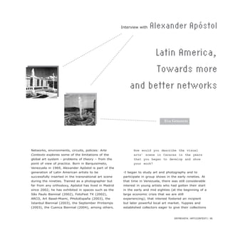 Networks, environments, circuits, policies: Arte
Contexto explores some of the limitations of the
global art system - problems of theory – from the
point of view of practice. Born in Barquisimeto,
Venezuela in 1969, Alexander Apóstol is part of the
generation of Latin American artists to be
successfully inserted in the transnational art scene
during the nineties. Trained as a photographer but
far from any orthodoxy, Apóstol has lived in Madrid
since 2002; he has exhibited in spaces such as the
São Paulo Biennial (2002), FotoFest TX (2002),
ARCO, Art Basel-Miami, PHotoEspaña (2003), the
Istanbul Biennial (2003), the September Printemps
(2003), the Cuenca Biennial (2004), among others.
How would you describe the visual
arts’ scene in Caracas in the years
that you began to develop and show
your work?
-I began to study art and photography and to
participate in group shows in the early nineties. At
that time in Venezuela, there was still considerable
interest in young artists who had gotten their start
in the early and mid eighties (at the beginning of a
large economic crisis that we are still
experiencing); that interest fostered an incipient
but later powerful local art market. Yuppies and
established collectors eager to give their collections
ENTREVISTA / ARTECONTEXTO / 85
Interview with Alexander Apóstol
Latin America,
Towards more
and better networks
Eva Grinstein
 