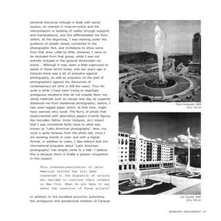 personal discourse (though it dealt with social
issues), an interest in mise-en-scène and the
interpretation or twisting of reality through supports
and manipulations, and this differentiated me from
others. At the beginning, I was working under the
guidance of people closely connected to the
photographic fact, and invitations to show came
from that area. Little by little, however, I came to
be excluded from that group, while I was not
entirely included in the general Venezuelan art
scene... Although it may seem a little ingenuous to
speak in these terms today, only ten years ago in
Caracas there was a lot of prejudice against
photography, as well as prejudice on the part of
photographers against the discourses of
contemporary art (this is still the case). Thus for
quite a while I have been trying to negotiate
ambiguous situations that do not exactly favor me.
Using materials such as canvas and clay as supports
distanced me from traditional photography; before, I
had used ragged paper which, at that time, might
have seemed very novel. The flurry of artists that
experimented with alternative papers (mainly figures
like González Palma, Victor Vázquez, etc) meant
that I was considered fairly close to what was
known as “Latin American photography”. Now, my
work is quite faraway from the photo lab, since I
am working mainly in color and with a digital
format, in addition to video. I also believe that the
international prejudice about “Latin American
photography” has largely come to a halt: I believe
this is because there is finally a greater recognition
in this respect.
This internationalization of Latin
American artists has also been
connected to the migration of artists
who decided to continue their careers
in New York. What do you have to say
about the insertion of those artists?
In addition to the heralded economic autonomy,
the ambiguous and paradoxical isolation of Caracas
ENTREVISTA / ARTECONTEXTO / 87
Plaza Venezuela, 2003
125 x 125 cm
Las Toninas, 2003
125 x 125 cm
 