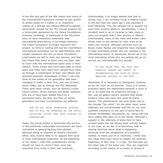 ENTREVISTA / ARTECONTEXTO / 89
in the 80s and part of the 90s meant that many of
the international institutions inclined to give grants
to artists opted for a Cuban or an Argentine
instead of a strange and always-difficult-to-classify
Venezuelan. Except for the PS1 annual program for
a Venezuelan sponsored by the Calara Foundations
(Caresse Lansberg), in Venezuela in the 90s there
were no local institutions associated with
international grant-giving or exchange institutes.
The Calara Foundation no longer sponsors this
project, so there is nothing left but the intermittent
international workshops run by Sala Mendoza with
London Gasworks and the La Llama Foundation.
Local artists are left to their own devices, and that
has meant that many of them have not been able
to move onto the international scene early in their
careers. Those artists that have been able to move
away and make their work from abroad have done
so through a combination of their own efforts and
personal economic advantages. In fact, I can only
think of two artists of my generation that have
managed to settle in New York, and one of them,
Javier Téllez, did so through the PS1 fellowship.
There were other artists, such as Sammy Cucher
(Aziz+Cucher), Arturo Herrera and Meyer Vaisman,
who are or have been settled there on a
permanent basis, but they are from an earlier
generation and their circumstances are different.
How do you think Venezuelan artists
are or will be affected by the socio-
political crisis that your country is
undergoing?
Today, the young artists in Venezuela who survive
in the extremely unfavorable environment are more
committed to getting backing from abroad,
although doing so requires an artist’s individual
effort; they receive little or no support from local
or even international organisms. At the beginning
of my career, I held that contemporary artists
should not have to move if their work was
nourished from living in their own countries.
Unfortunately, I no longer believe that that is
strictly true. I am currently living in Madrid thanks
to the fact that two years ago I was awarded a
local fellowship. This has allowed me to expand my
work from another platform. Nonetheless, I have a
constant need to go to Caracas to take notes or
carry out projects that I then process in Madrid.
Unfortunately, many of the most well known Latin
artists have to live abroad for their work to be
taken into account, although countries such as
Brazil, Cuba, Mexico and Argentina have managed
to keep interesting artists who are inserted in the
international scene. In Venezuela, almost all of the
most interesting artists who are getting set up (or
are set up) internationally live abroad.
Do you think that the fair and
biennial system was useful to
disseminating the work of Latin
American artists in the 90s?
Absolutely. It is necessary to distinguish, however,
an art fair from an art biennial. There is a certain
prejudice about the relationship between a work of
art or an artist and its projection through a
fair...just as gallery owners demand that artists
produce more and more new work for these
spaces. This phenomenon has even given rise to
the concept “fair artist”. On the other hand, some
collectors are uncomfortable with the (in my view
justified) insistence on the part of some fairs to
include roundtables, discussions, etc, along with the
strict selling that goes on in the stands. Although I
support it, the attempts of some fairs to have
curated space has not always been entirely happy...
In my view, an art fair is an enormous help in
staying informed about what is happening,
obviously from the perspective of a powerful
market. In these post 9-11 moments, I think that
the major fairs have come to replace the powerful
hegemony of New York, in a way. The biennials are
the other side of the same coin; they are organized
according to the criteria of a curator or group of
 