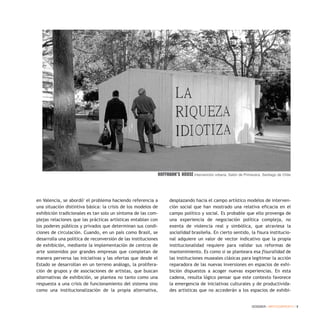 DOSSIER / ARTECONTEXTO / 9
en Valencia, se abordó1
el problema haciendo referencia a
una situación distintiva básica: la crisis de los modelos de
exhibición tradicionales es tan solo un síntoma de las com-
plejas relaciones que las prácticas artísticas entablan con
los poderes públicos y privados que determinan sus condi-
ciones de circulación. Cuando, en un país como Brasil, se
desarrolla una política de reconversión de las instituciones
de exhibición, mediante la implementación de centros de
arte sostenidos por grandes empresas que completan de
manera perversa las iniciativas y las ofertas que desde el
Estado se desarrollan en un terreno análogo, la prolifera-
ción de grupos y de asociaciones de artistas, que buscan
alternativas de exhibición, se plantea no tanto como una
respuesta a una crisis de funcionamiento del sistema sino
como una institucionalización de la propia alternativa,
desplazando hacia el campo artístico modelos de interven-
ción social que han mostrado una relativa eficacia en el
campo político y social. Es probable que ello provenga de
una experiencia de negociación política compleja, no
exenta de violencia real y simbólica, que atraviesa la
socialidad brasileña. En cierto sentido, la fisura institucio-
nal adquiere un valor de vector indicativo que la propia
institucionalidad requiere para validar sus reformas de
mantenimiento. Es como si se planteara esa fisuralidad de
las instituciones museales clásicas para legitimar la acción
reparadora de las nuevas inversiones en espacios de exhi-
bición dispuestos a acoger nuevas experiencias. En esta
cadena, resulta lógico pensar que este contexto favorece
la emergencia de iniciativas culturales y de productivida-
des artísticas que no accederán a los espacios de exhibi-
Hoffmann’s House Intervención urbana. Salón de Primavera. Santiago de Chile
 