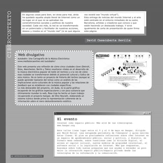 92 / ARTECONTEXTO / CIBERCONTEXTO
CIBERCONTEXTO
El evento
Internet como espacio público: Más allá de las ciberutopías.
www.hangar.org
Este taller tiene lugar entre el 5 y el 8 de mayo en Hangar, dirigido
por Mercé Molist (una estupenda periodista de Ciberpaís) y quien escribe
estas líneas. El plan es precisamente reflexionar sobre cómo Internet es
un espacio de apoderamiento público, social y político, y discutir, en
formato mesa redonda, sobre cuestiones como la división digital, el
acceso al capital cultural, nuevos modelos de propiedad intelectual, el
software social o la legislación en Internet. Más que respuestas,
buscamos sobre todo nuevas preguntas que nos ayuden a entender un poco
mejor la interacción espacio público/espacio privado desde las
tecnologías de la información y la comunicación.
Web divulgativo
Autobahn: Una Cartografía de la Música Electrónica
www.mediatecaonline.net/autobahn/
Este web presenta una reflexión de cómo cinco ciudades clave (Detroit,
Ibiza, Manchester, Berlín y Tokio) resultaron vitales en el desarrollo de
la música electrónica popular de baile (el techno) y a la vez de cómo
esas ciudades se transformaron debido al potencial cultural y lúdico de
esta música. No es tanto un proyecto de historia del techno (aunque se
puede aprender bastante del tema) como un análisis de las
implicaciones socio-culturales de la música popular y las relaciones de
feedback que se establecen con ciudades específicas.
Lo más destacable del proyecto, sin duda, es la parte gráfica:
escapando de los gráficos espectaculares y con poca sustancia que
últimamente inundan la web, Rosa Llop ha hecho un buen trabajo
recuperando el proyecto Isotype, de Otto Neurath, elaborando un
sistema icónico donde prima la representación coherente de la
información sobre el mero deslumbramiento estético.
En algunas cosas para bien, en otras para mal, atrás
ha quedado aquella utopía literal de Internet como un
no-lugar en el que no se aplicaban los
constreñimientos sociales y políticos de nuestra
sociedad. Cada vez más, la red se va transformando
en un potenciador y facilitador de nuestras acciones,
deseos y miedos en el “mundo real” (si es que alguna
vez existió ese “mundo virtual”).
Esta entrega de noticias del mundo Internet y el arte
está centrado en el entorno inmediato de su autor,
Barcelona, artistas y creadores que conoce y que
están haciendo un destacado trabajo. Y sirve
igualmente de carta de presentación de quien firma
esta página.
David Casacuberta Sevilla
 
