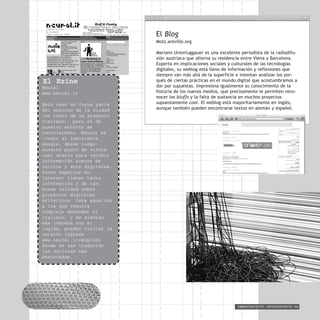 CIBERCONTEXTO / ARTECONTEXTO / 93
El Blog
Motz.antville.org
Mariann Unterluggauer es una excelente periodista de la radiodifu-
sión austríaca que alterna su residencia entre Viena y Barcelona.
Experta en implicaciones sociales y culturales de las tecnologías
digitales, su weblog está lleno de información y reflexiones que
siempre van más allá de la superficie e intentan analizar los por-
qués de ciertas prácticas en el mundo digital que acostumbramos a
dar por supuestas. Impresiona igualmente su conocimiento de la
historia de los nuevos medios, que precisamente le permiten reco-
nocer los bluffs y la falta de sustancia en muchos proyectos
supuestamente cool. El weblog está mayoritariamente en inglés,
aunque también pueden encontrarse textos en alemán y español.
El Ezine
Neural
www.neural.it
Este caso no forma parte
del entorno de la ciudad
(se trata de un proyecto
italiano), pero sí de
nuestro entorno de
conocimiento. Neural es
–junto al inevitable
Google, desde luego-
nuestro punto de visita
casi diario para recibir
información acerca de
cultura y arte digitales.
Pocos espacios en
Internet tienen tanta
información y de tan
buena calidad sobre
proyectos digitales
artísticos. Para aquellos
a los que resulte
complejo entender el
italiano, y se sientan
más cómodos con el
inglés, pueden visitar la
versión inglesa
www.neural.it/english
donde se han traducido
las noticias más
destacadas.
 