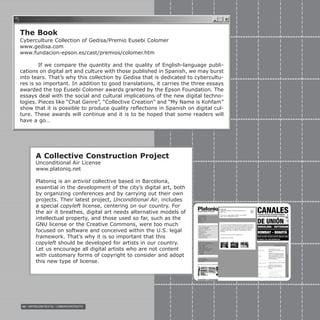 98 / ARTECONTEXTO / CIBERCONTEXTO
The Book
Cyberculture Collection of Gedisa/Premio Eusebi Colomer
www.gedisa.com
www.fundacion-epson.es/cast/premios/colomer.htm
If we compare the quantity and the quality of English-language publi-
cations on digital art and culture with those published in Spanish, we may burst
into tears. That’s why this collection by Gedisa that is dedicated to cybercultu-
res is so important. In addition to good translations, it carries the three essays
awarded the top Eusebi Colomer awards granted by the Epson Foundation. The
essays deal with the social and cultural implications of the new digital techno-
logies. Pieces like “Chat Genre”, “Collective Creation” and “My Name is Kohfam”
show that it is possible to produce quality reflections in Spanish on digital cul-
ture. These awards will continue and it is to be hoped that some readers will
have a go…
A Collective Construction Project
Unconditional Air License
www.platoniq.net
Platoniq is an artivist collective based in Barcelona,
essential in the development of the city’s digital art, both
by organizing conferences and by carrying out their own
projects. Their latest project, Unconditional Air, includes
a special copyleft license, centering on our country. For
the air it breathes, digital art needs alternative models of
intellectual property, and those used so far, such as the
GNU license or the Creative Commons, were too much
focused on software and conceived within the U.S. legal
framework. That’s why it is so important that this
copyleft should be developed for artists in our country.
Let us encourage all digital artists who are not content
with customary forms of copyright to consider and adopt
this new type of license.
 