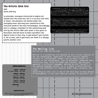 CIBERCONTEXTO / ARTECONTEXTO / 99
The Artistic Web Site
Jodi
www.jodi.org
In principle, everyone interested in digital art
should visit this web sire, but it is no less true that,
at times, the pioneers are buried under the
everyday news and may pass unnoticed in the
frenzied world of the new technologies. Accordingly,
here is simply a reminder of this pioneering web
site by the artists JODI who spent a few years in
Barcelona and did much to help crystallize the
digital scene in that city. If you haven’t yet visited
it, do so now, and if you have, we think it is always
worth another visit.
The Mailing List
Nettime-lat (www.nettime.org)
Nettime is a pioneering list devoted to the critical analysis of
the new technologies, especially in their artistic aspects.
Thinkers of international renown, such as Geert Lovink, or
curators of new technologies, such as Broeckman, commenced their
reflections here. Given its power and interest, new versions
appeared in different languages. Nettime-lat (or “latino”) is
the Spanish-language version. It is a space in which artists,
critics and electronic art theorist share links, projects, and
views.
Subscribing to this list is one of the best ways to keep abreast
of developments in the Latin American context of electronic art.
 