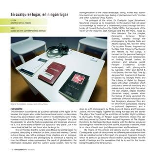 En cualquier lugar, en ningún lugar
LLEIDA
CENTRE D’ART LA PANERA
VIGO
MUSEO DE ARTE CONTEMPORÁNEO (MARCO)
EVA NAVARRO
This exhibition is conceived as a journey devoted to the ﬁgure of the
traveller, that pilgrim who, unlike the conventional tourist, contemplates
the journey as an initiation path in search of his identity but who ﬁnally,
however much he travels, not only does not ﬁnd “his place” but quite
the opposite, for what he ﬁnds is uneasiness and loneliness wherever
he is. It is all the same whether it is a place or “any place”, for in no
place does he feel that has found what he longs for.
It is on this idea that the curator José Miguel G. Cortés bases his
proposal, describing a reﬂection on time, place and memory. Carried
out as a literary tale, with a prologue, three chapters and an epilogue,
it unites ﬁlm, literature and photography to construct a reading on
how the different urban expressions, the result of globalisation, the
information revolution and the current social system, tend to the
homogenization of the urban landscape, losing, in this way, space-
time continuity and producing a feeling of disorientation both “in cities
and within ourselves” (Paul Auster).
The prologue of the show, En Cualquier Lugar [Anywhere,
Nowhere], induces us to movement, to the journey that will grant
us knowledge by means of a bittersweet journey through the artist
books of Edward Ruche from the 1960s/1970s, the fragments of the
novel On the Road by Jack Kerouac and the ﬁlm Paris, Texas by
Wim Wenders. The ﬁrst chapter,
Escenarios Urbanos [Urban
Scenes], narrated through the
photographs by Sophie Calle and
Alberto García Alix, the ﬁlm White
City by Alain Tanner, fragments of
the New York Trilogy by Paul Auster
and Heroes by Ray Loriga, is
focused on the personal feeling of
man’s perplexity and helplessness
on ﬁnding himself before an
unknown and adverse world.
Paisajes Ciudadanos [Citizen
landscapes], with photographs
by Candida Höffer and Bernd &
Hilla Becher, the ﬁlm Play Time by
Jacques Tati, fragments of Species
of Spaces by Georges Perec and
The Library of Babel by Borges,
deals with urban uniﬁcation which
produces a sense of monotony and
makes every place look the same.
The last chapter, Mapas Inciertos
[Uncertain maps], speaks about
the feeling of being uprooted, the
loneliness of those individuals who
feel foreigners wherever they are,
for whom time just passes, leading
to profound depression, and it
does so with photographs by Philip-Lorca di Corcia and Francesco
Jodice, the ﬁlm Happy Together by Wong Kar-Wai and the stories
The Man of the Crowd by Poe and Cities of the Red Night by William
S. Burroughs. Finally, En Ningún Lugar [Nowhere] closes this tale
with two pieces by Chantal Akerman and fragments of The Ulysses
Syndrome by Santiago Gamboa, dealing with the dismay produced
by seeing that however much one travels, searches or dreams, there
is no place of one’s own, just disappointment and loneliness.
By means of this critical and gloomy journey José Miguel G.
Cortés paves a path of ideas where the different pieces abandon their
role as individual works to form part of a group of fragments through
which he seeks to go beyond visual creation, going deeper into the
world of feelings and the sensations that lie in wait for the human
being throughout his life’s journey.
110 · ARTECONTEXTO · REVIEWS
Detail of the installation. Courtesy: Centre d’Art La Panera.
 