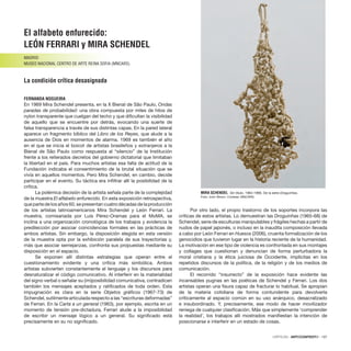 CRÍTICAS · ARTECONTEXTO · 137
El alfabeto enfurecido:
León Ferrari y Mira Schendel
MADRID
MUSEO NACIONAL CENTRO DE ARTE REINA SOFIA (MNCARS)
La condición crítica desasignada
FERNANDA NOGUEIRA
En 1969 Mira Schendel presenta, en la X Bienal de São Paulo, Ondas
paradas de probabilidad: una obra compuesta por miles de hilos de
nylon transparente que cuelgan del techo y que dificultan la visibilidad
de aquello que se encuentre por detrás, evocando una suerte de
falsa transparencia a través de sus distintas capas. En la pared lateral
aparece un fragmento bíblico del Libro de los Reyes, que alude a la
ausencia de Dios en momentos de alarma. 1969 es también el año
en el que se inicia el boicot de artistas brasileños y extranjeros a la
Bienal de São Paulo como respuesta al “silencio” de la Institución
frente a los reiterados decretos del gobierno dictatorial que limitaban
la libertad en el país. Para muchos artistas esa falta de actitud de la
Fundación indicaba el consentimiento de la brutal situación que se
vivía en aquellos momentos. Pero Mira Schendel, en cambio, decide
participar en el evento. Su táctica era infiltrar allí la posibilidad de la
crítica.
La polémica decisión de la artista señala parte de la complejidad
de la muestra El alfabeto enfurecido. En esta exposición retrospectiva,
que parte de los años 60, se presentan cuatro décadas de la producción
de los artistas latinoamericanos Mira Schendel y León Ferrari. La
muestra, comisariada por Luís Pérez-Oramas para el MoMA, se
inclina a una organización cronológica de los trabajos y evidencia la
predilección por asociar coincidencias formales en las prácticas de
ambos artistas. Sin embargo, la disposición elegida en esta versión
de la muestra opta por la exhibición paralela de sus trayectorias y,
más que asociar semejanzas, confronta sus propuestas mediante su
disposición en el espacio.
Se exponen allí distintas estrategias que operan entre el
cuestionamiento evidente y una crítica más simbólica. Ambos
artistas subvierten constantemente el lenguaje y los discursos para
desnaturalizar el código comunicativo. Al interferir en la materialidad
del signo verbal o señalar su (im)posibilidad comunicativa, contradicen
también los mensajes aceptados y ratificados de toda orden. Esta
impugnación es clara en la serie Objetos gráficos (1967-73) de
Schendel, sutilmente articulada respecto a las “escrituras deformadas”
de Ferrari. En la Carta a un general (1963), por ejemplo, escrita en un
momento de tensión pre-dictadura, Ferrari alude a la imposibilidad
de escribir un mensaje lógico a un general. Su significado está
precisamente en su no significado.
Por otro lado, el propio trastorno de los soportes incorpora las
críticas de estos artistas. Lo demuestran las Droguinhas (1965-68) de
Schendel, serie de esculturas manipulables y frágiles hechas a partir de
nudos de papel japonés, o incluso en la inaudita composición llevada
a cabo por León Ferrari en Huesos (2006), cruenta formalización de los
genocidios que tuvieron lugar en la historia reciente de la humanidad.
La motivación en ese tipo de violencia es confrontada en sus montajes
y collages que cuestionan y denuncian de forma perturbadora la
moral cristiana y la ética juiciosa de Occidente, implícitas en los
repetidos discursos de la política, de la religión y de los medios de
comunicación.
El recorrido “insurrecto” de la exposición hace evidente las
incansables pugnas en las poéticas de Schendel y Ferrari. Los dos
artistas operan una fisura capaz de fracturar lo habitual. Se apropian
de la materia cotidiana de forma contundente para devolverla
críticamente al espacio común en su uso anárquico, desacralizado
e insubordinado. Y, precisamente, ese modo de hacer movilizador
reniega de cualquier clasificación. Más que simplemente ‘comprender
la realidad’, los trabajos allí mostrados manifiestan la intención de
posicionarse e interferir en un estado de cosas.
MIRA SCHENDEL Sin título, 1964-1966. De la serie Droguinhas.
Foto: John Wronn. Cortesía: MNCARS.
 