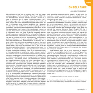 ARTECONTEXTO · 71
We could begin this brief note by wondering why it is so hard to stay
awake during any of the films by Bèla Tarr (Pécs, Hungary, 1955). Truly,
one does fall asleep. However, at least in my case, it is never as a
result of boredom or lack of interest. Kárhozat [Damnation] (1987),
for example, begins with a very strange wide-angle shot in black and
white: hanging from cables extended across gigantic metal towers, we
see the comings and goings of several receptacles over a landscape
of rolling desert hills. A subtle mist surrounds everything. The music
produced by their mechanical movement leaves us in no doubt: we are
facing a dilapidated heavy industry which, paradoxically, is becoming
very light. The question is: what is being transported? Perhaps because
of the speed at which they move, or because the towers seem as
though they are about to start floating a few feet away from the ground,
the receptacles seem to be empty. Could it be that this huge industry
has been set in motion for nothing? What is the point of continuing to
produce and transport if the game is already over? The cables from
which the receptacles hang are submerged in the thick fog. It is a
ghost industry. Very slowly, the camera pans out, step by step, until
the landscape and everything it includes is framed by a window. The
camera doesn’t stop though. It continues to pan out and, as we see
the objects around the window, in a room, very slowly, the view of the
cables is left behind, until we see a clear sky. The camera movement
is almost imperceptible at this point. Finally, on the bottom right corner
of the image we begin to see a human head, a neck, and a set of
shoulders. The next few frames build a semi-subjective image: a lonely
man looks at the grey sky outside, as he listens to the endless cycle
of metallic sounds. Although I did not manage to reach this point until
the third try, it was certainly worth it. It is an extremely rich, detailed
and suggestive image, a complex knot woven in such a way that it is
impossible to pull an aesthetic thread without also pulling a political,
philosophical or psychological one. However, abandoning oneself to
the combination of contrasting elements (metal, weight/fog, lightness,
light; density, damp/void, loneliness, cold…) and gradually falling
asleep is an equally gratifying experience. This enveloping sensation
is achieved thanks to the reframe method. It is not uncommon for the
spatial set-up resulting from this process, which is filmed without cuts,
to be so exhaustive that the viewer’s body is somehow surrounded
by the images. In the frame mentioned above, the corrections include
zigzag movements which intensify the three-dimensional effect. We find
other superb examples of this in the opening scenes of Werckmeister
harmóniák [Werckmeister Harmonies] (2000) and A Londoni férfi [The
Man from London] (which premiered in 2007 and was recently released
on DVD as part of the Avalon/FNAC Filmoteca collection). In the latter,
after a couple of brief movements, the camera draws a careful semi-
circle around the protagonist (and the viewer). If we add to this the
water, the murmurs, the train, the barely insinuated situations, the
down-tuned chords which are superimposed like discrete air currents,
how could we resist sleep?
These films avoid the rhetoric chain of events, information and
stimulus which drive the entire fictional film apparatus. Here, the tricks
aim not to impose a specific logic, or a set of contexts, but, rather, to
liberate the gaze by generating spaces which promote an experience.
Susan Sontag has often been quoted with regards to this, when she
claimed, after watching Sátántangó [Satan’s Tango] (1994), that it
was one of the “very scarce heroic violations of the rules of today’s
films”. And, before anyone mischievously wonders how one can fall
asleep whilst watching a heroic violation, we should say that, despite
her unfortunate choice of words, Sontag had a point. The excessive
slowing down of the films leads to the gradual dissolution of the
narrative. This is why the attempts at summarising the plots tend to
be somewhat clumsy, as, even in the films where the director makes
greater concessions to genre, such as Damnation or The Man from
London, no one is very sure of what is being told. Paradoxically, the
high level of continuity within the shots ensures an enormous sense
of disconnection from the plot, opening the narrative to other (sensory
and conceptual) intensities.
When speaking about Tarr, it is not uncommon to mention
−sometimes by quoting the director himself− a “cosmic” gaze which
lends his work a “metaphysical” discourse, clichés repeated by a not
very inspired Antonio Weinrichter in the DVD extras of The Man from
London. What Tarr has said with regards to this, however, is much
more interesting: “when we began there was a great sense of social
responsibility which still exists today. At that point we were thinking:
‘OK, we have some social issues in this political system; it might be
a good idea to deal with them’. Then we made a second film, and a
third one, and we realised there are not only social problems, but also
ontological ones. Now I believe there is a huge amount of crap coming
from the cosmos. It is a matter of listening to life. By doing this we
think about what is happening around us. I am talking about the quality
of human life, and when I use the word crap I am referring to what is
closest to us”1
.
*Juan Sebastián Cárdenas is a writer, translator and art critic.
1.- Fergus Daly and Maximilian Le Cain. “Waiting For the Prince. An Interview with
Béla Tarr”. Available at http://archive.sensesofcinema.com/contents/01/12/tarr.html
cinema
On Béla Tarr
JUAN SEBASTIÁN CÁRDENAS*
 