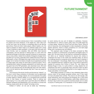 ARTECONTEXTO · 79
books
Futuretaintment is not an ordinary book. In fact, it exemplifies a model
for present and future literature. In the digital era, when data such
as text and music can be stored in increasingly easy-to-use devices
(pen-drives, iPods and other media players, eBook readers, etc.) the
need to possess an object made up of cellulose pages and a range
of inks is starting to seem pointless, in the same way that audio and
video formats, such as cassettes, CDs and DVDs, have become
unnecessary, and are reduced to harking back to a time when the
essential exchange of information required containers of varying sizes.
Like so many others, I detest the hundreds of kilograms of paper which
are piled up in my home, especially when I realise that some of them are
falling apart, or that a 700-page tome might contain only 25 worthwhile
pages; not to mention the dozens of badly-bound paperbacks printed
on cheap paper with cheap ink which take up precious space. This is
something which millions of people understand in an intuitive way, and
has given rise to the P2P generation, who download music, films and
texts not only because they are free (although that is the main reason,
let us not be naive) but also because they don’t have any space to
store them.
This is the era of the record, the film and the book as “objects”, i.e.
the time in which these containers of information can be appreciated
for their own sake, as design objects. As is to be expected, the quality
of these objects is directly related, on a conceptual (and emotional)
level, to their literary or musical contents. There is nothing new
about saying “it is a very pretty book” (just think about the difference
between hardbacks and paperbacks), but it now takes on a whole new
meaning: books which are not “pretty” will simply not be.
Instead of “pretty”, we can just as easily say “interesting”,
to avoid veering into any sort of debate on aesthetics. However,
Futuretainment is, without a doubt, pretty. Each of its 280 pages has
a unique design, devised by Vince Frost and Quan Payne, using all
sorts of resources, from photographs to data visualisation and purely
graphic elements. There is a basic consistency to it, but each page
brings with it something new and different.
This approach pays homage to the ideas conveyed by Mike
Walsh, an expert on contemporary consumption and digital culture. To
begin with, the book does not see itself as a philosophical reflection,
but rather as an “essential handbook for anyone who wishes to
understand the future of the media and marketing fields, as well as
the challenge faced by companies and brands who want to operate in
this new landscape”. Accordingly, Walsh does not express his ideas
with a straightforward text; instead he uses a long series of aphorisms
inspired by everyone from Fichte to Chuan Tzu, Jeni Holzer and
Barbara Kruger. In fact, it is quite similar to a blog, despite the not
insignificant fact that it is physically heavy and that it does not allow
for comments to be published (writing them on the margins, which no
longer exist either, is not enough).
What Walsh proposes is a series of very interesting ideas which
anyone under 35 has already accepted entirely, even if they might
not have articulated them entirely. They have to do with Google, with
social networking, with online games and shopping, etc. A new world
which appears in the form of brief flashes, useful ideas, reflections on
the day to day. It aims to be a guide for business people, but it is useful
to anyone. If nothing else, it is a handbook on how to defend oneself.
*José Manuel Costa is an art and music critic.
FUTURETAINMENT
Author: Mike Walsh
Publisher: Phaidon
288 Pages
Londres, 2009
JOSÉ MANUEL COSTA*
 