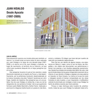 100 · ARTECONTEXTO · CRÍTICAS / REVIEWS
Esta exposición supone una mirada atrás pero también un
retorno. La mirada atrás se lanza sobre la obra realizada
por Juan Hidalgo a lo largo de una década larga (1997-
2009) y el retorno es el de Juan Hidalgo a Ayacata, su
lugar de nacimiento, el territorio de su infancia y al que
volvió para quedarse después de un largo peregrinar por
el mundo.
Ese peregrinar durante el cual se hizo pianista y poeta
libremente inspirado por el espíritu de Fluxus y, más especí-
ficamente, por la portentosa revolución desencadenada en
la música, la poesía y las artes “todavía” escénicas por John
Cage, maestro de maestros. Ese peregrinar que, en una pa-
labra, hizo de Juan Hidalgo un artista Zaj, o sea uno de los
integrantes de una santísima trinidad –de la que igualmente
formaron parte Walter Marchetti y Esther Ferrer– dedicada a
promover la milagrosa trasformación en poesía lo más llano,
común y cotidiano. El milagro que hace del pan nuestro de
cada día una revelación deslumbrante.
Pero Zaj fue, por decirlo de alguna manera, una expe-
riencia en blanco y negro, como lo son los libros, las foto-
grafías y los vídeos que documentan sus performances o
reúnen sus poemas y sus risueñas greguerías posramonia-
nas. Quizás fue el deseo de remediar este déficit de color, más
que el simple deseo de recuperar el legendario escenario de su
infancia, lo que decidió a Hidalgo a regresar a la casa paterna
en Ayacata, en Gran Canaria. La misma en la que ha vivido
y trabajado durante el tiempo compendiado por las obras
incluidas en esta muestra, y cuyo impactante y multifacético
colorido ha terminado por contagiar a todo lo que Hidalgo ha
hecho de artístico durante ese mismo periodo.
Porque si algo distingue esta muestra de, práctica-
mente, todas las que Juan Hidalgo ha realizado hasta la fe-
JUAN HIDALGO
Desde Ayacata
(1997-2009)
LAS PALMAS DE GRAN CANARIA
CENTRO ATLÁNTICO DE ARTE MODERNO (CAAM)
CARLOS JIMÉNEZ
Vista de la exposición. Cortesía: CAAM.
 