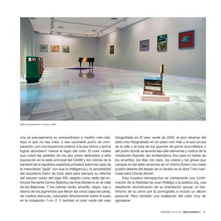 CRÍTICAS / REVIEWS · ARTECONTEXTO · 101
cha es precisamente su extraordinario e insólito colo-rido.
Aquí sí que no hay color, o sea razonable punto de com-
paración, con una trayectoria anterior a la que tantos y tantos
logros abundaron menos el logro del color. El color violeta
que cubre las paredes de los dos pisos dedicados a esta
exposición en la sede principal del CAAM y los colores de la
bandera de la república española pintados sobre las rejas de
la maravillosa “jaula” con que la inteligencia y la sensibilidad
del arquitecto Sainz de Oiza aireó para siempre su reforma
del vetusto casón del siglo XIX, elegido como sede del en-
tonces flamante Centro Atlántico de Arte Moderno en la calle
de los Balcones. Y los colores verde, amarillo, negro, rojo y
blanco de los pigmentos que llenan las cinco cajas escuetas,
de madera desnuda, colocadas directamente sobre el suelo
en la instalación 1+4= 5. Y también el color verde del vaso
fotografiado en El vaso verde de 2003, el azul ultramar del
plato roto fotografiado en Un plato roto más y el azul prusia
de la silla y el rosa de los guantes de goma acuchillados y
del podio donde se levanta esa silla elemental y rústica de la
instalación Ayacata, tan emblemática. Eso para no hablar de
los amarillos, los lilas, los rojos, los violeta y los grises que
campan en las siete versiones de un mismo florero con rosas
puesto delante del espejo de un lavabo en la obra 7 trío rosa-
rosae para Claude Monet.
Esta muestra retrospectiva es ciertamente una confir-
mación de la fidelidad de Juan Hidalgo a la poética Zaj, una
desafiante reivindicación de su orientación sexual, un tes-
timonio de su amor por la pornografía e incluso un álbum
personal. Pero también una exaltación del color muy de
agradecer.
Vista de la exposición. Cortesía: CAAM.
 