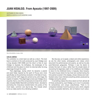 102 · ARTECONTEXTO · CRÍTICAS / REVIEWS
JUAN HIDALGO. From Ayacata (1997-2009)
LAS PALMAS DE GRAN CANARIA
CENTRO ATLÁNTICO DE ARTE MODERNO (CAAM)
CARLOS JIMÉNEZ
This exhibition is a look back as well as a return. The look
back is centred on the work produced by Juan Hidalgo over
a long decade (1997-2009) and the return is that of Juan
Hidalgo to Ayacata, his birthplace, the landscape of his
childhood and the place to which he returned after his long
pilgrimage through the world.
That pilgrimage, during which he became a pianist
and poet freely inspired by the spirit of Fluxus and, more
specifically, by the portentous revolution in the field of music,
poetry and the “still” stage arts carried out by John Cage, the
master of masters. That pilgrimage turned Juan Hidalgo into a
Zaj artist, that is, one of the components of a holy trinity–which
also included Walter Marchetti and Esther Ferrer– devoted to
promoting the miraculous transformation into poetry of the
most basic, common and day-to-day. The miracle which
turns our daily events into a blinding revelation.
But Zaj was, so to speak, a black and white experience,
as are the other books, photographs and videos which
document his performances and poems, as well as his jolly
post-Ramonian greguerías. Perhaps it was his desire to
remedy this lack of colour, rather than the simple desire of
recovering the legendary realm of his childhood, led Hidalgo
to return to his childhood home, in Ayacata, Gran Canaria.
The same house where he has lived and worked during the
time period covered in this display, whose intense and multi-
faceted colour have infected everything artistic produced by
Hidalgo during this period.
If something makes this show stand out from almost all
of those produced by Juan Hidalgo up to now it is precisely
its extraordinary and unique colourfulness. There is no
comparison between it and his previous work, which, despite
its many successful elements, did not feature much colour.
View of the exhibition. Courtesy: CAAM.
 