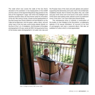 CRÍTICAS / REVIEWS · ARTECONTEXTO · 103
The violet which now covers the walls of the two floors
devoted to this exhibition in the headquarters of the CAAM
and the colours of the Spanish Republican flag painted on the
bars of the magnificent “cage” with which the intelligent and
sensitive architect Sainz de Oiza forever aired his renovation
of the old 19th century house, chosen as the headquarters of
the then brand new Centro Atlántico de Arte Moderno on the
Calle de los Balcones. And the green, yellow, black, red and
white hues of the five bare wood boxes placed directly on
the floor of the 1+4= 5 installation. And the green of the glass
photographed in El vaso verde de 2003, the aquamarine tone
of the broken plate photographed in Un plato roto más and
the Prussian blue of the chair and pink globes and podium
supporting that elementary and rustic chair in the emblematic
installation Aacata. Not to mention the yellow, lilac, red, violet
and gray tones which are to be found in the seven versions
of the same vase holding roses, placed in front of a bathroom
mirror in the work 7 trío rosa-rosae para Claude Monet.
This retrospective show is certainly a confirmation of
the loyalty of Juan Hidalgo to the Zaj poetics, a challenging
defense of his sexual orientation, an account of his love
of pornography and even a personal album. But also an
exaltation of colour which is most appreciated.
Acaso · La imagen en el balcón, 2009. Courtesy: CAAM.
 