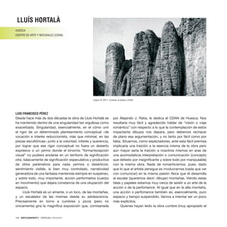 104 · ARTECONTEXTO · CRÍTICAS / REVIEWS
Desde hace más de dos décadas la obra de Lluís Hortalà se
ha mantenido dentro de una singularidad tan orgullosa como
exacerbada. Singularidad, esencialmente, en el cómo unir
el rigor de un determinado planteamiento conceptual –de
vocación e interés reduccionista, más que mínimal, en las
piezas escultóricas– junto a la voluntad, interés y querencia,
por lograr que ese rigor conceptual no fuera un desierto
expresivo o un yermo donde el binomio “forma/recepción
visual” no pudiera anclarse en un territorio de significación
otra, básicamente de significación especulativa y productiva
de otros parámetros para nada yermos o desérticos:
sentimiento visible, si bien muy controlado, narratividad
generadora de una fantasía mantenida siempre en suspenso,
y sobre todo, muy importante, acción performativa (cuerpo
en movimiento) que dejara constancia de una okupación del
espacio.
Lluís Hortalà es un amante, o un loco, de las montañas,
y un escalador de las mismas desde su adolescencia.
Precisamente en torno a cumbres y picos (pero no
únicamente) gira la magnífica exposición que, comisariada
por Alejando J. Ratia, le dedica el CDAN de Huesca. Nos
resultaría muy fácil y agradecido hablar de “visión o viaje
romántico” con respecto a lo que la contemplación de estos
impactante dibujos nos depara, pero debemos rechazar
de plano esa argumentación, y no tanto por fácil como por
falsa. Situarnos, como espectadores, ante esta fácil premisa
implicaría una traición a la esencia misma de la obra pero
aún mayor sería la traición a nosotros mismos en aras de
una acomodaticia interpretación o comunicación (concepto
que detesto por insignificante y sobre todo por manipulable)
con la misma obra. Nada de romanticismos, pues, dado
que lo que el artista persigue es involucrarnos (nada que ver
con comunicar) en la misma pasión física que él desarrolla
al escalar (queremos decir: dibujar) montañas. Viendo estas
telas y papeles estamos muy cerca de asistir a un arte de la
acción o de la perfomance. Al igual que en la alta montaña,
una acción o perfomance también es, esencialmente, puro
espacio y tiempo suspendido. Vamos a intentar ser un poco
más explícitos.
Quienes hayan leído la obra cumbre (muy apropiado el
LLUÍS HORTALÀ
HUESCA
CENTRO DE ARTE Y NATURALEZ (CDAN)
LUIS FRANCISCO PÉREZ
Lógris VI, 2011. Cortesía: el artista y CDAN
 
