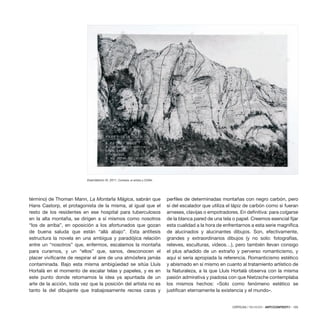 CRÍTICAS / REVIEWS · ARTECONTEXTO · 105
término) de Thoman Mann, La Montaña Mágica, sabrán que
Hans Castorp, el protagonista de la misma, al igual que el
resto de los residentes en ese hospital para tuberculosos
en la alta montaña, se dirigen a sí mismos como nosotros
“los de arriba”, en oposición a los afortunados que gozan
de buena saluda que están “allá abajo”. Esta antítesis
estructura la novela en una ambigua y paradójica relación
entre un “nosotros” que, enfermos, escalamos la montaña
para curarnos, y un “ellos” que, sanos, desconocen el
placer vivificante de respirar el aire de una atmósfera jamás
contaminada. Bajo esta misma ambigüedad se sitúa Lluís
Hortalà en el momento de escalar telas y papeles, y es en
este punto donde retomamos la idea ya apuntada de un
arte de la acción, toda vez que la posición del artista no es
tanto la del dibujante que trabajosamente recrea caras y
perfiles de determinadas montañas con negro carbón, pero
sí del escalador que utiliza el lápiz de carbón como si fueran
arneses, clavijas o empotradores. En definitiva: para colgarse
de la blanca pared de una tela o papel. Creemos esencial fijar
esta cualidad a la hora de enfrentarnos a esta serie magnífica
de alucinados y alucinantes dibujos. Son, efectivamente,
grandes y extraordinarios dibujos (y no solo: fotografías,
relieves, esculturas, vídeos…), pero también llevan consigo
el plus añadido de un extraño y perverso romanticismo, y
aquí sí sería apropiada la referencia. Romanticismo estético
y abismado en sí mismo en cuanto al tratamiento artístico de
la Naturaleza, a la que Lluís Hortalà observa con la misma
pasión admirativa y piadosa con que Nietzsche contemplaba
los mismos hechos: «Solo como fenómeno estético se
justifican eternamente la existencia y el mundo».
Exercitatorio IX, 2011. Cortesía: el artista y CDAN.
 
