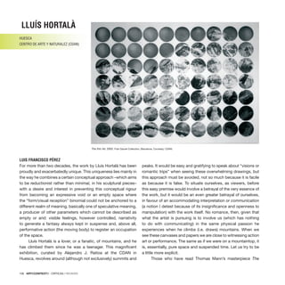 106 · ARTECONTEXTO · CRÍTICAS / REVIEWS
The thin Air, 2002. Fran Daurel Collection, Barcelona. Courtesy: CDAN.
For more than two decades, the work by Lluís Hortalà has been
proudly and exacerbatedly unique. This uniqueness lies mainly in
the way he combines a certain conceptual approach –which aims
to be reductionist rather than minimal, in his sculptural pieces–
with a desire and interest in preventing this conceptual rigour
from becoming an expressive void or an empty space where
the “form/visual reception” binomial could not be anchored to a
different realm of meaning, basically one of speculative meaning,
a producer of other parameters which cannot be described as
empty or arid: visible feelings, however controlled, narrativity
to generate a fantasy always kept in suspense and, above all,
performative action (the moving body) to register an occupation
of the space.
Lluís Hortalà is a lover, or a fanatic, of mountains, and he
has climbed them since he was a teenager. This magnificent
exhibition, curated by Alejandro J. Ratioa at the CDAN in
Huesca, revolves around (although not exclusively) summits and
peaks. It would be easy and gratifying to speak about “visions or
romantic trips” when seeing these overwhelming drawings, but
this approach must be avoided, not so much because it is facile
as because it is false. To situate ourselves, as viewers, before
this easy premise would involve a betrayal of the very essence of
the work, but it would be an even greater betrayal of ourselves,
in favour of an accommodating interpretation or communication
(a notion I detest because of its insignificance and openness to
manipulation) with the work itself. No romance, then, given that
what the artist is pursuing is to involve us (which has nothing
to do with communicating) in the same physical passion he
experiences when he climbs (i.e. draws) mountains. When we
see these canvases and papers we are close to witnessing action
art or performance. The same as if we were on a mountaintop, it
is, essentially, pure space and suspended time. Let us try to be
a little more explicit.
Those who have read Thomas Mann’s masterpiece The
LLUÍS Hortalà
HUESCA
CENTRO DE ARTE Y NATURALEZ (CDAN)
LUIS FRANCISCO PÉREZ
 