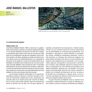 108 · ARTECONTEXTO · CRÍTICAS / REVIEWS
José Manuel Ballester (Madrid, 1960), conocido por su galardo-
nada carrera artística, presenta en la sala de exposiciones Alcalá
31 una muestra dedicada a los últimos cinco años de su trabajo.
La arquitectura sigue siendo el leit motiv de una obra que suele
jugar con la transposición del discurso fotográfico hacia el dis-
curso pictórico. El artista, desdibuja ex profeso los límites de és-
tos mientras centra sus experimentaciones en la capacidad de
evocación de los espacios, a través de la transformación de su
identidad y en beneficio de la construcción de una nueva narrati-
vidad. Para ello, Ballester cuida el ángulo de visión, la naturaleza
del tratamiento del color, las texturas, las sombras y, sobre todo,
su forma de acercamiento hacia las nociones de vacío e inmensi-
dad; creando así una profunda e incuestionable abstracción de la
realidad, tal como reza el propio título de la muestra.
Las cincuenta imágenes presentadas en la exposición,
dedicadas a edificios, espacios y ámbitos culturales y artís-
ticos de importantes ciudades del mundo, representan una
pequeña parte de la amplia producción reciente de Balles-
ter, en la que si bien existen distintos tipos de exploraciones
llaman la atención dos de ellas. De una parte, algunas fo-
tografías, principalmente las de pequeña y mediana escala,
cuentan con una narración directa en la que se experimenta
con las posibilidades de composiciones geométricas, muy
estudiadas y apoyadas en colores brillantes e iluminados,
que ofrecen verdaderos trampantojos abstractos. Frente a
esta tendencia, se distingue otra donde las imágenes ven
potenciada la naturaleza casi onírica, e incluso fantástica, de
espacios más sugerentes que los anteriores y con una geo-
metría, digamos, más figurativa, más elocuente y menos fría
que la anterior. Esta estrategia refuerza la cercanía entre la
obra y el espectador así como también la proximidad con el
objeto fotografiado, aspectos que, combinados con la gran
escala que puede llegar hasta los tres metros, enfrentan al
público con la sutileza del tratamiento de la luz, la fuerza y
la sencillez de la composición y, algunas veces, con la ar-
moniosa naturalidad de defectos constructivos que forman
parte de la elegante belleza de las obras.
El guiño frecuente de Ballester hacia el carácter de la
inmensidad, fundamentalmente en piezas de delicados gri-
ses y blancos, ponen en evidencia atmósferas que obligan a
josé manuel ballester
MADRID
SALA ALCALÁ 31
La reinvención del espacio
MÓNICA NÚÑEZ LUIS
Pabellón de España, 2010. ©José Manuel Ballester. Cortesía: Comunidad de Madrid
 