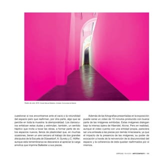 CRÍTICAS / REVIEWS · ARTECONTEXTO · 109
cuestionar si nos encontramos ante el vacío o la rotundidad
del espacio pero que reafirman, por otra parte, algo que se
percibe en toda la muestra: la atemporalidad. Los claroscu-
ros enfatizan estas dudas y estimulan, también, un sentido
háptico que invita a tocar las obras, a formar parte de es-
tos espacios nuevos, llenos de plasticidad que, en muchas
ocasiones, tienen un aire cercano al trabajo de dos grandes
discípulos de la Escuela de Düsseldorf, A. Gursky y C. Höffer;
aunque esta remembranza se desvanece al apreciar la carga
emotiva que imprime Ballester a sus piezas.
Además de las fotografías presentadas en la exposición
puede verse un vídeo de 10 minutos producido con buena
parte de las imágenes exhibidas. Estas imágenes dialogan
bajo la intensa ópera de Häendel, Alcina. Pero en realidad,
aunque el video cuenta con una entidad propia, pareciera
ser una antesala a las piezas por demás innecesaria, ya que
el impacto de la presencia de las imágenes, su poder de
evocación a través de la reinvención de la discursividad del
espacio y la coherencia de éste quedan reafirmados por sí
mismos.
Pasillo de color, 2010. ©José Manuel Ballester. Cortesía: Comunidad de Madrid.
 